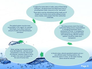 Page 6
In spite of so many dams in India, many of them being
inefficient , the government has failed every time in
providing basic water resources to the “aam janta”.
These dams must be refurbished and be made use of.
People must involve more and be willing to know
every module, every project that their authorities
undertake.
The setup process starts from local
authorities taking serious responsibilities
in managing wastewater plants ,
distribution of funds in managing the
implementation of treating the water
and making strong, efficient sanitary
systems should be made more
transparent .
In forests areas, wherein grassland systems act as a
very efficient water treating systems, the
electricity spent in crores on the water treating
plants would be reduced
Water springs must be extracted in
areas like Rajasthan , wherein annual
precipitation is very low. Moreover,
the disputes between states in terms
of water crisis must not happen at
the cost of human lives.
The judicial system must be more
accountable in this regard. For example
Tamil Nadu must utilise maximum
amount of water from Rameshwaram
and Kaveri
 