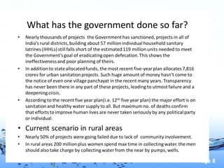 Page 8
What has the government done so far?
• Nearly thousands of projects the Government has sanctioned, projects in all of
India’s rural districts,building about 57 million individual household sanitary
latrines (IHHLs) still falls short of the estimated119 million units needed to meet
the Government’sgoal of eradicatingopen defecation.This shows the
ineffectivenessand poor planning of theirs.
• In addition to stateallocatedfunds, the most recent five-yearplan allocates7,816
crores for urban sanitationprojects. Such huge amount of money hasn’t come to
the notice of even one village panchayat in the recent many years. Transparency
has never been there in any part of these projects, leading to utmost failure and a
deepening crisis.
• According to the recent five year plan(i.e. 12th five year plan) the major effort is on
sanitation and healthy water supply to all. But maximum no. of deaths confirm
that efforts to improve human lives are never taken seriously by any political party
or individual.
• Current scenario in rural areas
• Nearly 50% of projects were going failed due to lack of community involvement.
• In rural areas 200 million plus women spend max time in collecting water. the men
should also take charge by collectingwater from the near by pumps, wells.
 