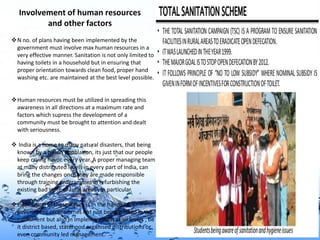 Page 9
Involvement of human resources
and other factors
N no. of plans having been implemented by the
government must involve max human resources in a
very effective manner. Sanitation is not only limited to
having toilets in a household but in ensuring that
proper orientation towards clean food, proper hand
washing etc. are maintained at the best level possible.
Human resources must be utilized in spreading this
awareness in all directions at a maximum rate and
factors which supress the development of a
community must be brought to attention and dealt
with seriousness.
 India is a home to many natural disasters, that being
known by a billion population, its just that our people
keep crying havoc every year. A proper managing team
at many distributed levels in every part of India, can
bring the changes once they are made responsible
through training programmes in refurbishing the
existing bad state of rural areas , in particular.
Elimination of these issues is in the hands of
government programmes not just being passed in the
parliament but also in implementing it at all levels , be
it district based, statehood organised distributions or
even community led management.
 