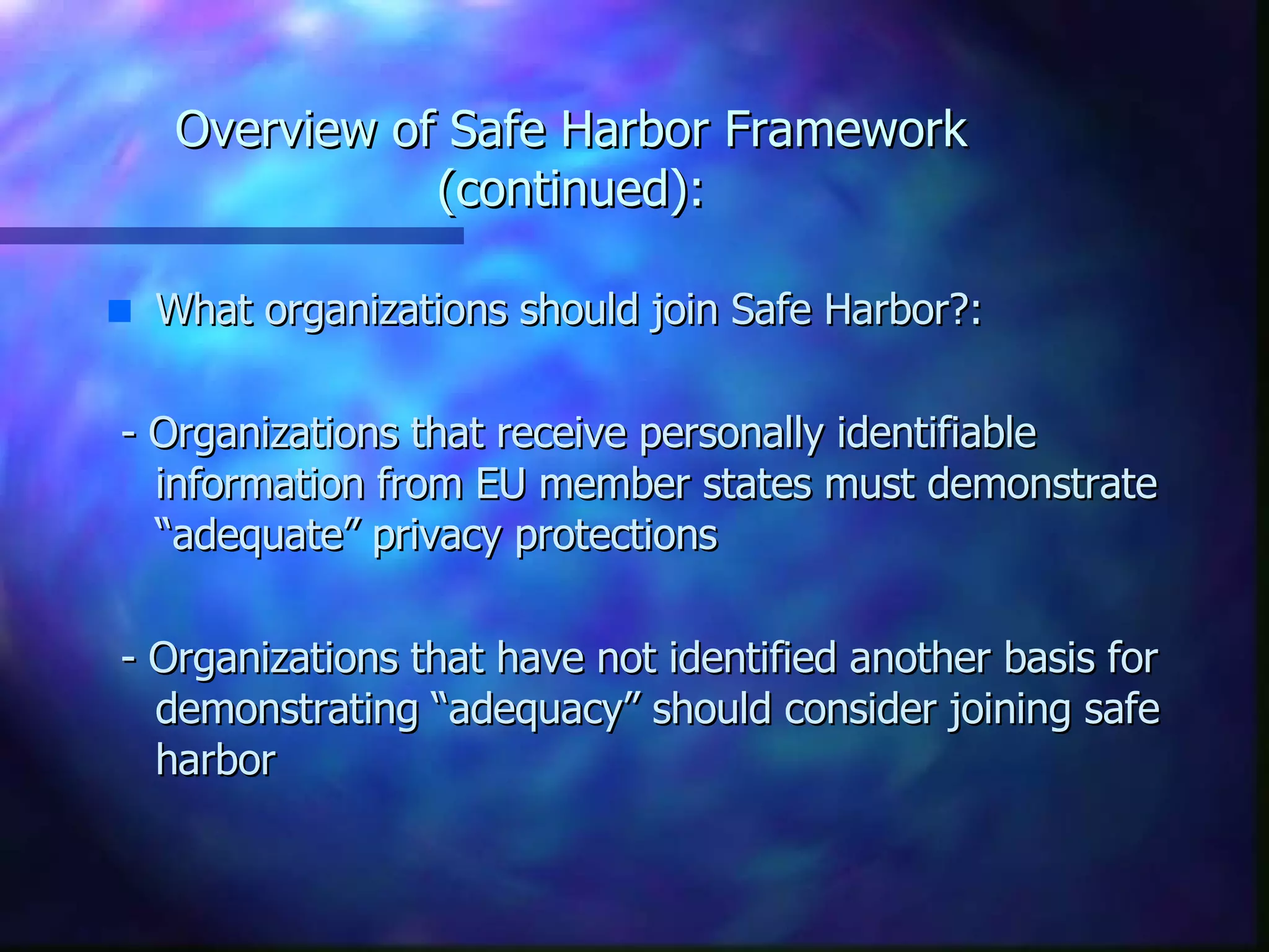 Overview of Safe Harbor Framework (continued): What organizations should join Safe Harbor?: - Organizations that receive personally identifiable information from EU member states must demonstrate “adequate” privacy protections - Organizations that have not identified another basis for demonstrating “adequacy” should consider joining safe harbor 