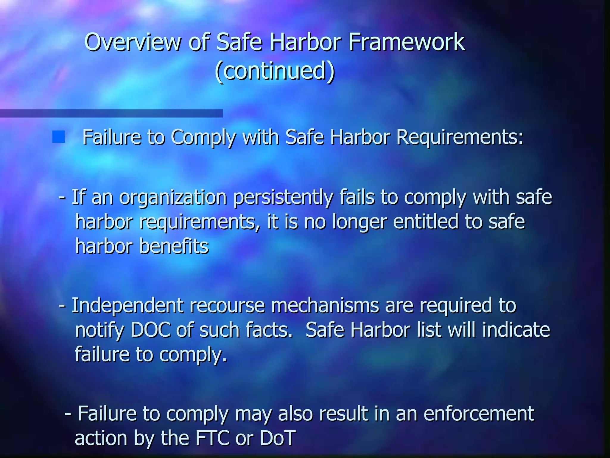 Overview of Safe Harbor Framework (continued) Failure to Comply with Safe Harbor Requirements:  - If an organization persistently fails to comply with safe harbor requirements, it is no longer entitled to safe harbor benefits - Independent recourse mechanisms are required to notify DOC of such facts.  Safe Harbor list will indicate failure to comply. - Failure to comply may also result in an enforcement action by the FTC or DoT 