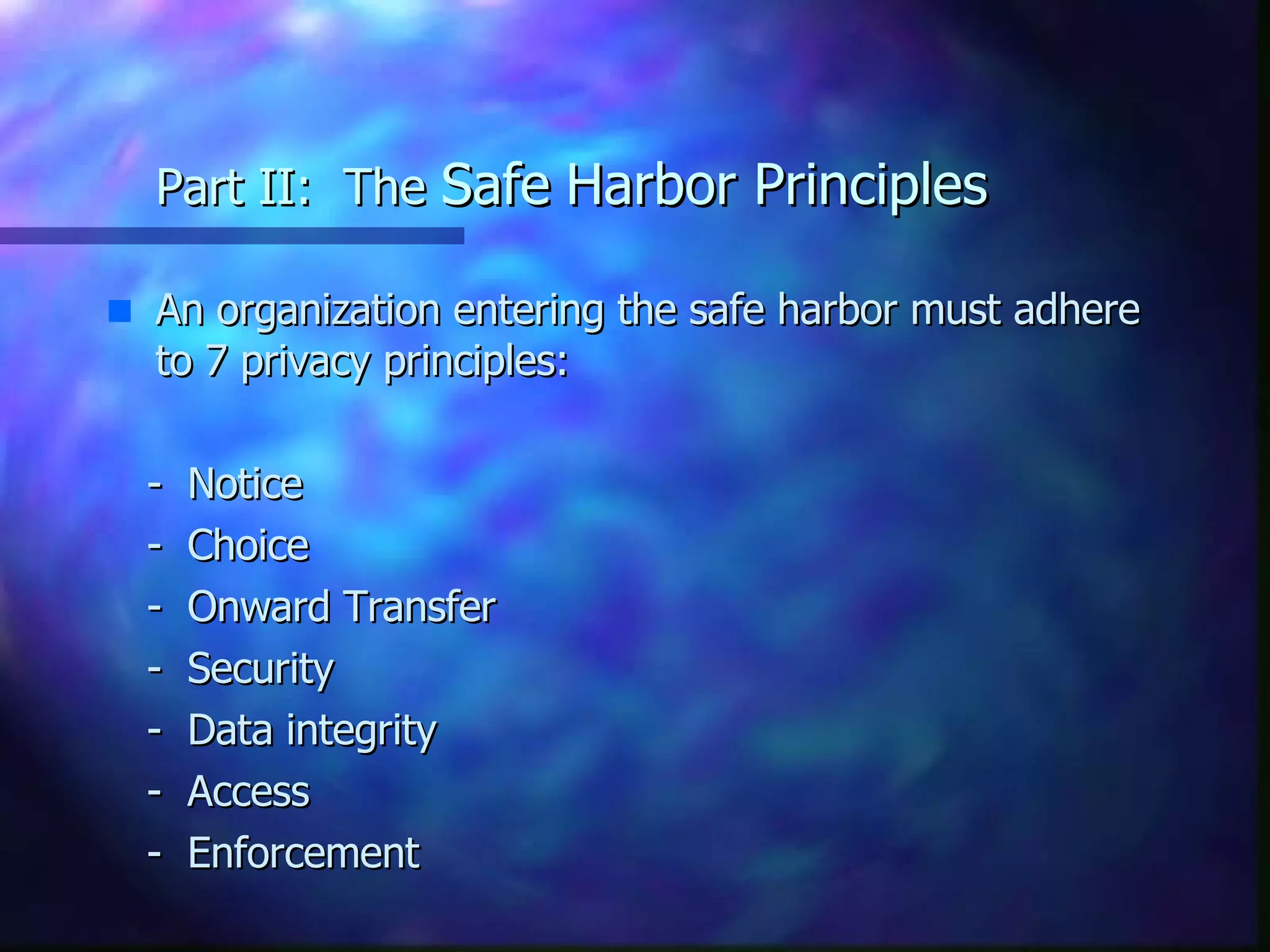 Part II:  The  Safe   Harbor Principles An organization entering the safe harbor must adhere to 7 privacy principles: -  Notice -  Choice -  Onward Transfer -  Security -  Data integrity -  Access -  Enforcement 