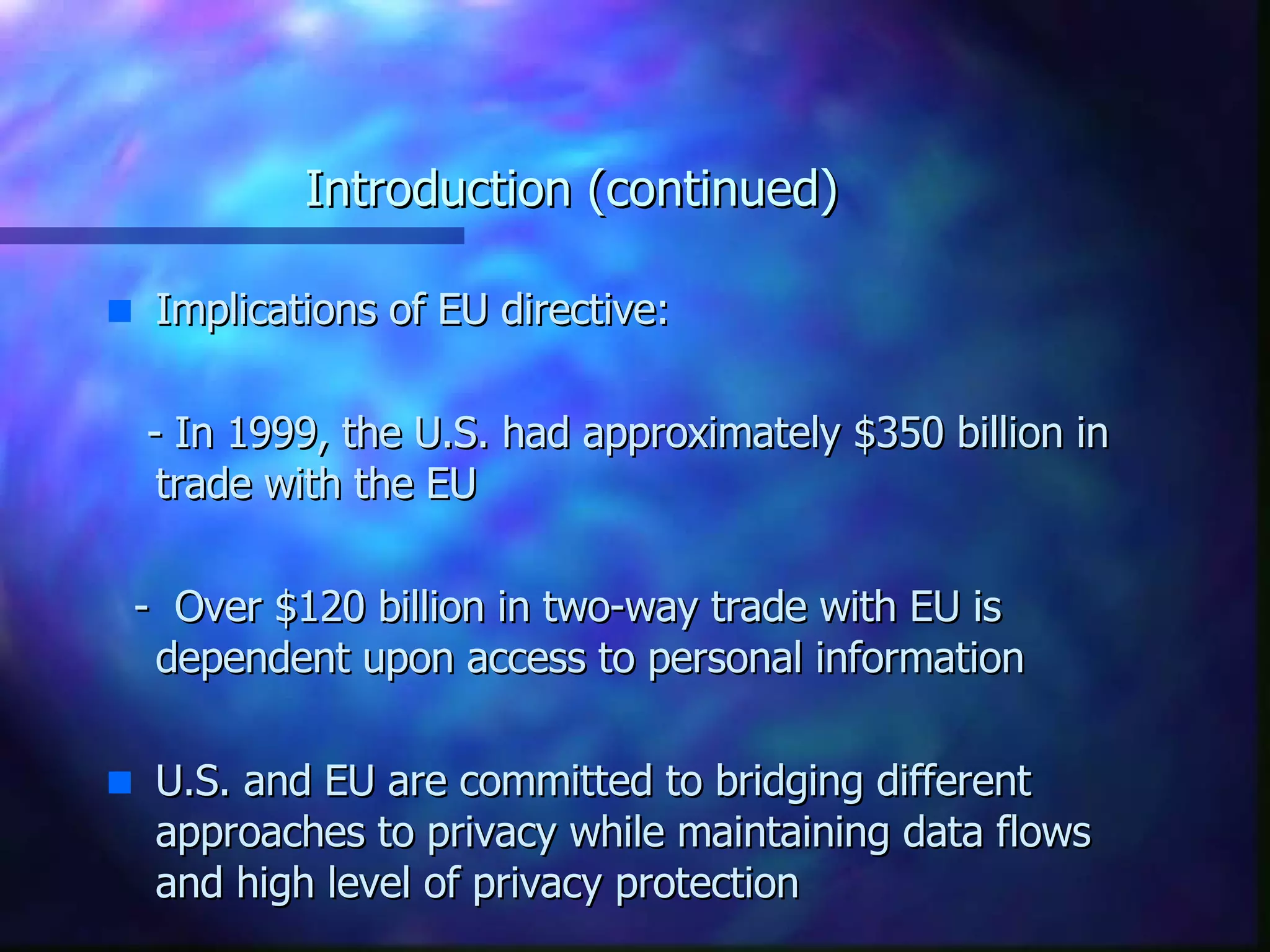 Introduction (continued) Implications of EU directive: - In 1999, the U.S. had approximately $350 billion in trade with the EU -  Over $120 billion in two-way trade with EU is dependent upon access to personal information U.S. and EU are committed to bridging different approaches to privacy while maintaining data flows and high level of privacy protection 
