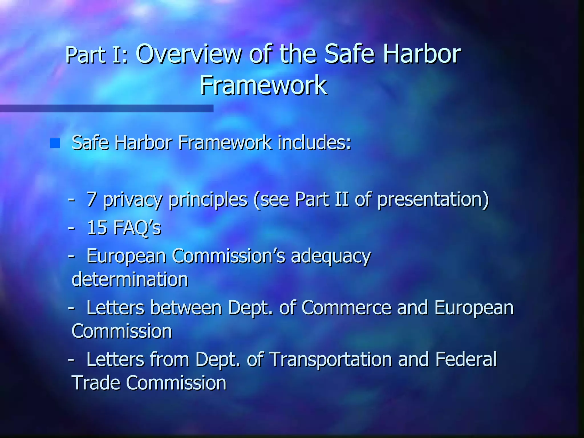 Part I:  Overview   of the Safe Harbor Framework Safe Harbor Framework includes:  -  7 privacy principles (see Part II of presentation) -  15 FAQ’s -  European Commission’s adequacy  determination -  Letters between Dept. of Commerce and European  Commission -  Letters from Dept. of Transportation and Federal Trade Commission 