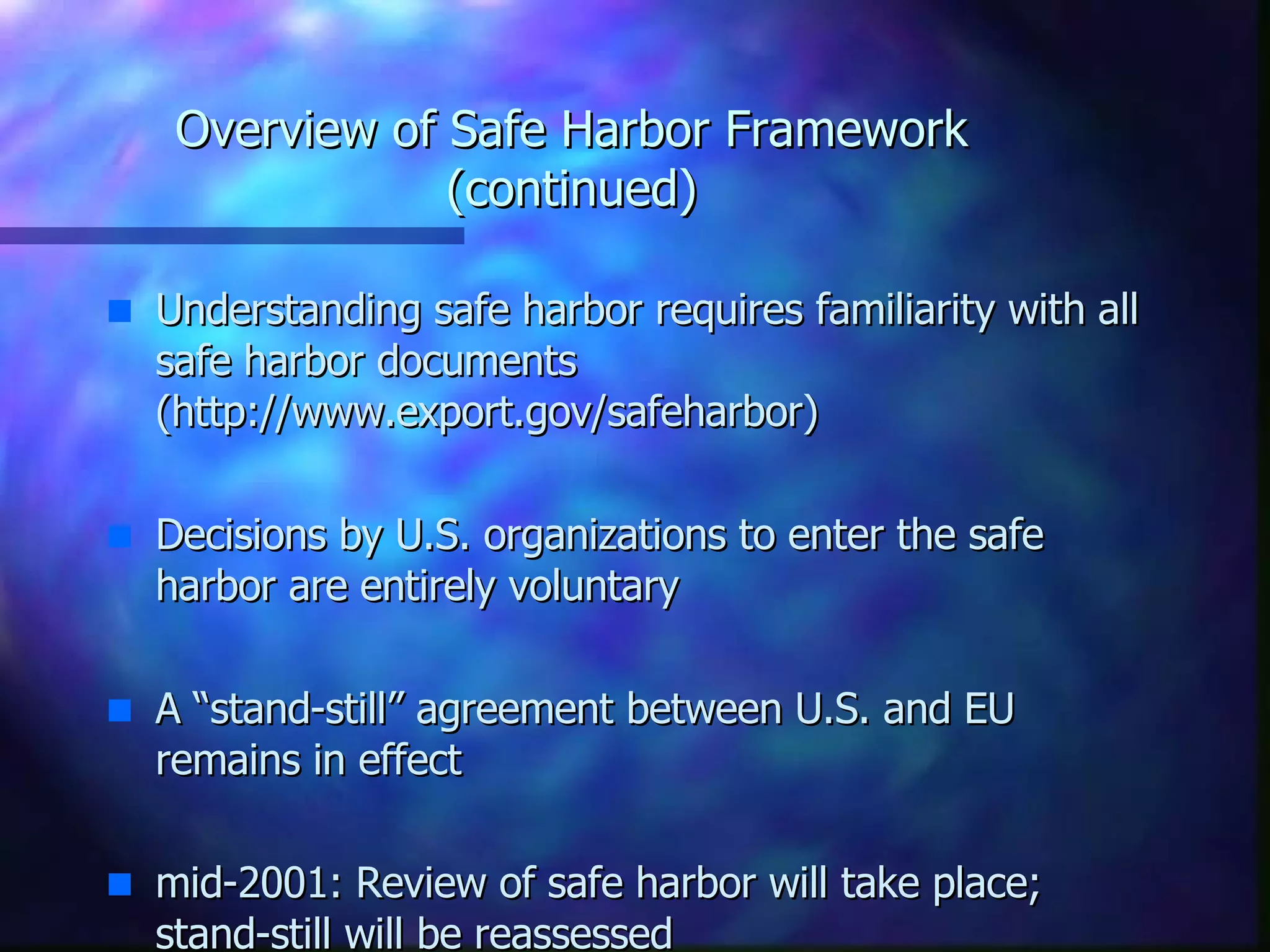 Overview of Safe Harbor Framework (continued) Understanding safe harbor requires familiarity with all safe harbor documents (http://www.export.gov/safeharbor) Decisions by U.S. organizations to enter the safe harbor are entirely voluntary A “stand-still” agreement between U.S. and EU remains in effect mid-2001: Review of safe harbor will take place; stand-still will be reassessed 