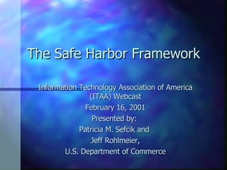 The Safe Harbor Framework Information Technology Association of America (ITAA) Webcast February 16, 2001 Presented by:  Patricia M. Sefcik and  Jeff Rohlmeier, U.S. Department of Commerce 