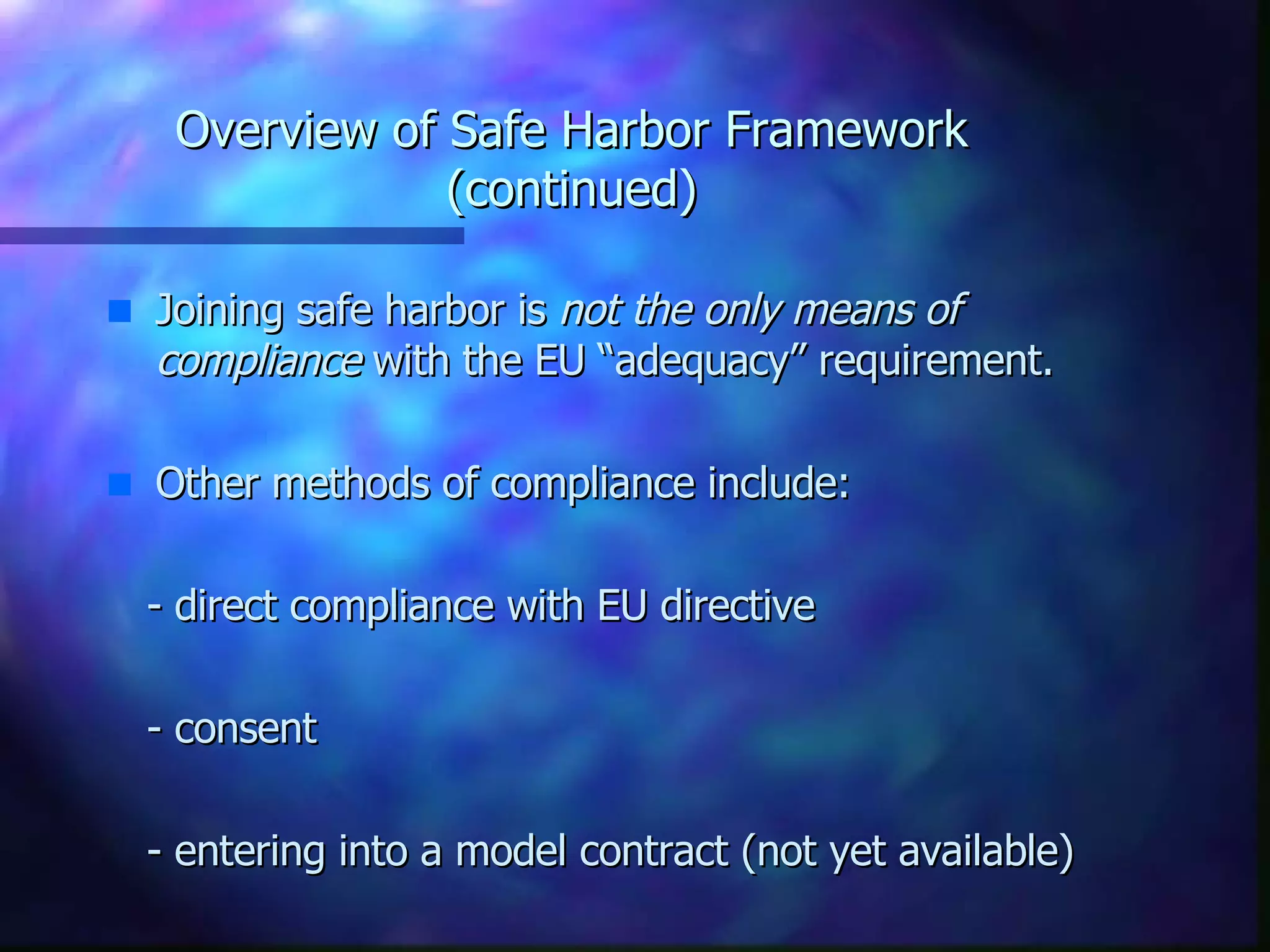Overview of Safe Harbor Framework (continued) Joining safe harbor is  not the only means of compliance  with the EU “adequacy” requirement.  Other methods of compliance include: - direct compliance with EU directive - consent - entering into a model contract (not yet available) 