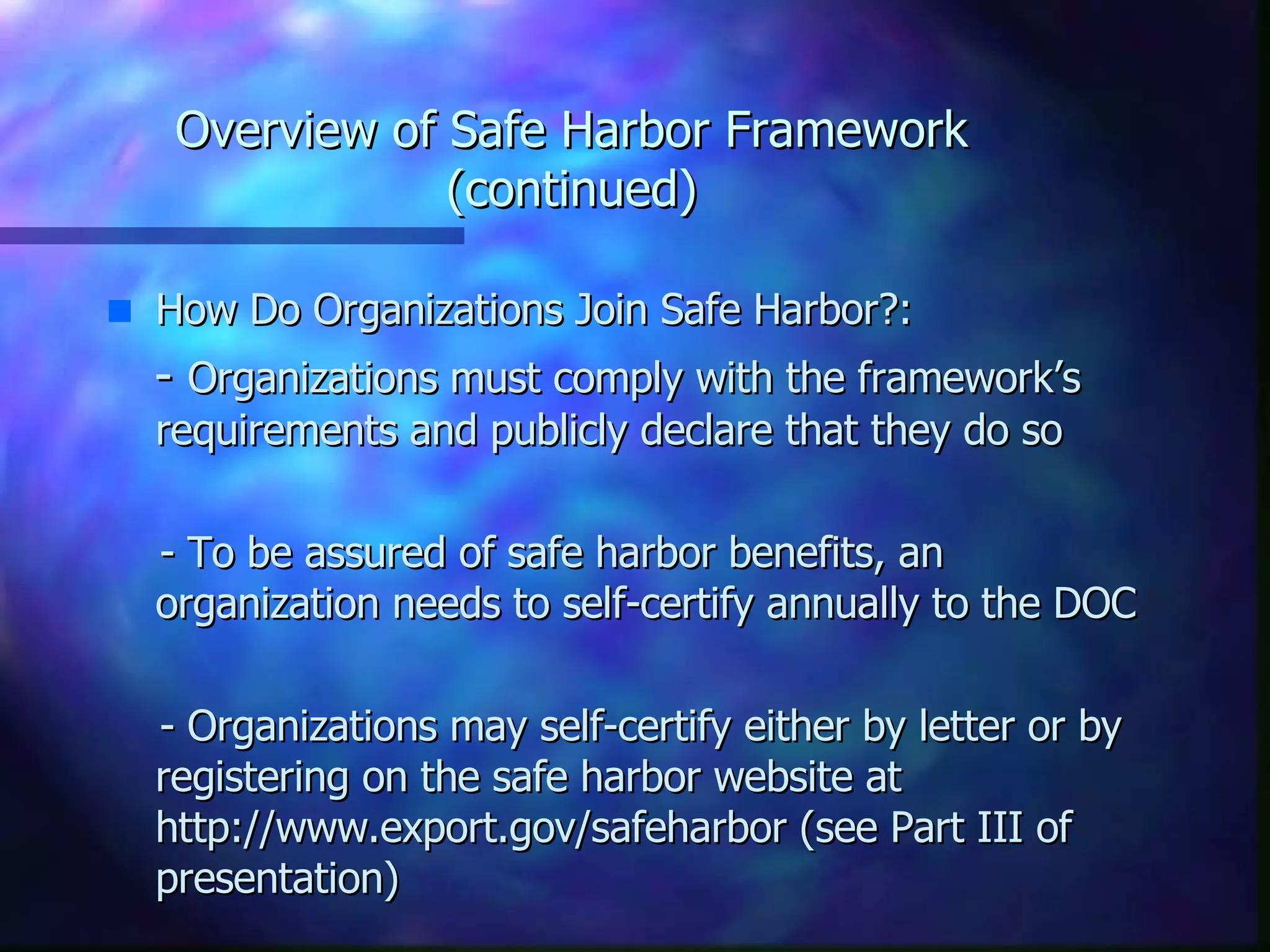 Overview of Safe Harbor Framework (continued) How Do Organizations Join Safe Harbor?: -  Organizations must comply with the framework’s requirements and publicly declare that they do so - To be assured of safe harbor benefits, an organization needs to self-certify annually to the DOC - Organizations may self-certify either by letter or by registering on the safe harbor website at http://www.export.gov/safeharbor (see Part III of presentation) 