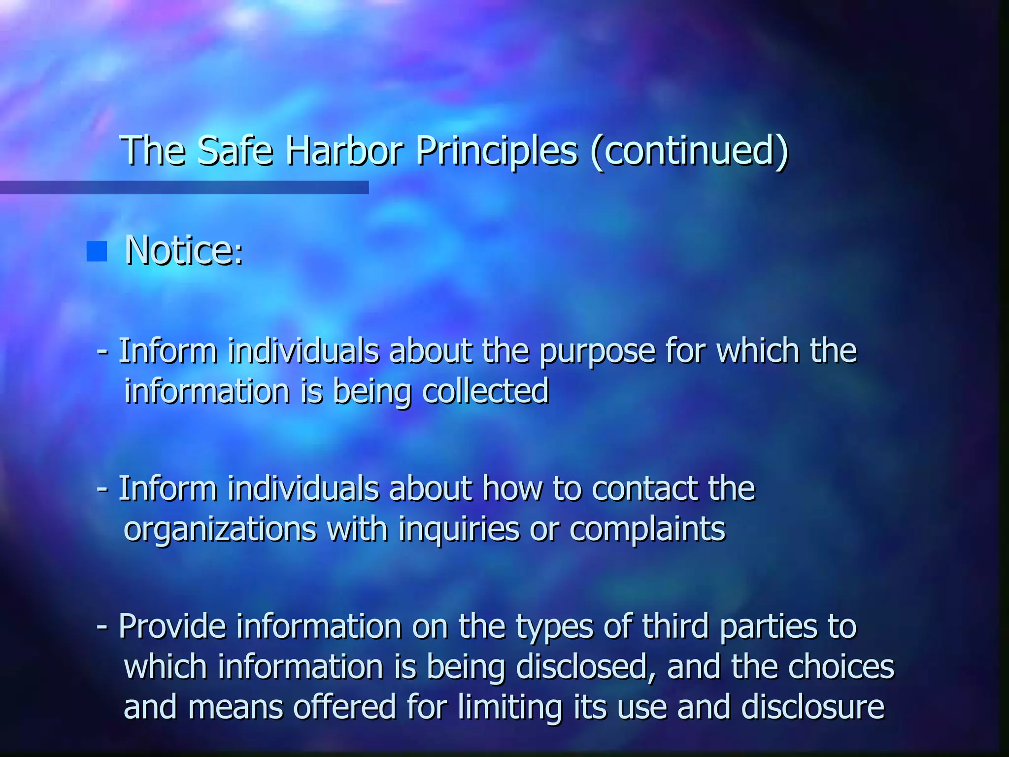 The Safe Harbor Principles (continued) Notice : - Inform individuals about the purpose for which the information is being collected - Inform individuals about how to contact the organizations with inquiries or complaints - Provide information on the types of third parties to which information is being disclosed, and the choices and means offered for limiting its use and disclosure 