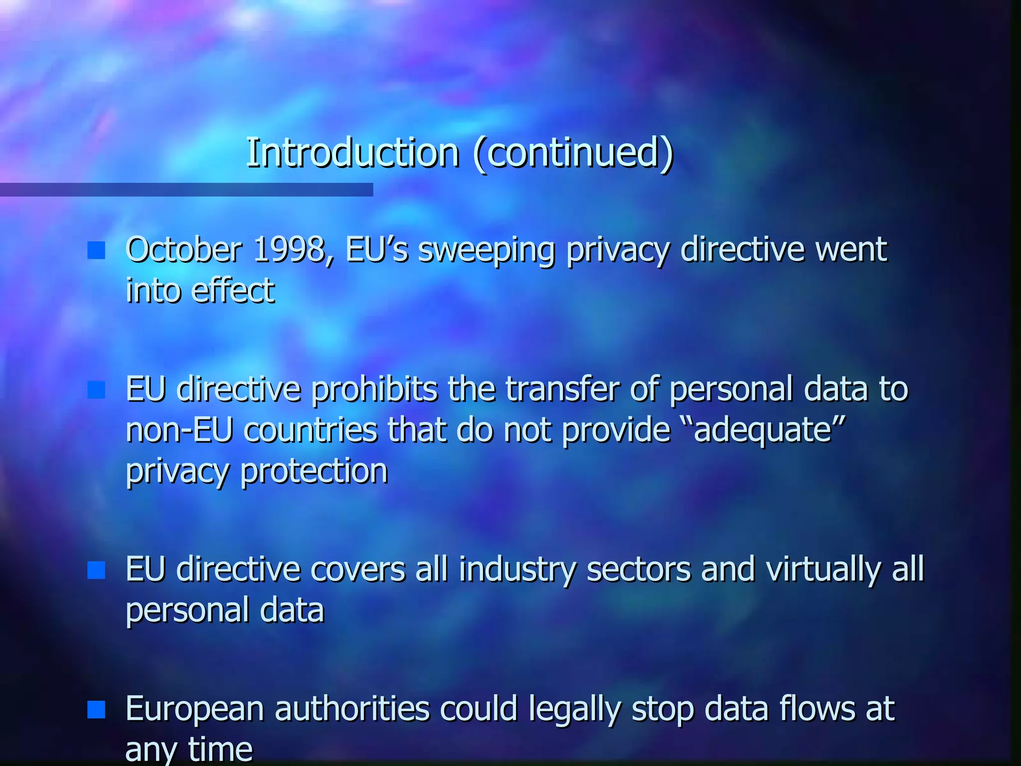 Introduction (continued) October 1998, EU’s sweeping privacy directive went into effect EU directive prohibits the transfer of personal data to non-EU countries that do not provide “adequate” privacy protection EU directive covers all industry sectors and virtually all personal data European authorities could legally stop data flows at any time 