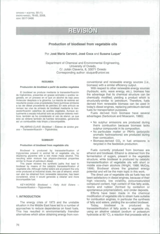 GRASAS Y ACEITES, 59 (1), 
ENERO-MARZO, 76-83, 2008, 
ISSN: 0017-3495 
Production of biodiesel from vegetable oils 
Por José María Cerveró, José Coca and Susana Luque' 
Department of Chemical and Environmental Engineering, 
University of Oviedo, 
C/. Julián Clavería, 8, 33071 Oviedo 
Corresponding author: sluque@uniovi.es 
RESUMEN 
Producción de biodiésel a partir de aceites vegetales 
El biodiésel se produce mediante la transesterificación 
de triglicéridos, presentes en grasas animales o aceites ve-getales, 
en un proceso en el que un alcohol de bajo peso 
molecular desplaza a la glicerina. La mezcla de esteres así 
resultante posee unas propiedades físico-quimicas similares 
a las del diesel procedente de petróleo. En este artículo se 
revisan las vías de síntesis de biodiése! mediante la tran-sesterificación 
catalítica de aceites vegetales. Aunque ac-tualmente 
a escala industrial solo se producen esteres metí-licos, 
también se ha considerado el uso de etanol, ya que 
éste se obtiene también de fuentes renovables, generando 
así un combustible más limpio y biocompatible, 
PALABRAS-CLAVE: Biodiésel - Esteres de ácidos gra-sos 
- Transesterificación - Triglicéridos. 
SUMMARY 
Production of biodiesel from vegetable oils 
Biodiesel is produced by transesterification of 
triglycérides present in animal fat or vegetable oils, by 
displacing glycerine with a low molar mass atcobol. This 
resulting ester mixture has physico-chemical properties 
similar to those of petroleum diesel. 
This paper reviews the synthetic paths that lead to 
biodiesel by means of the catalytic transesterification of 
vegetable oils. Although methyl esters are at present the only 
ones produced at industrial scale, the use of ethanol, which 
can also be obtained from renewable resources, has been 
considered, since it would generate a cleaner and more 
biocompatible fuel. 
KEY-WORDS: Biodiesel - Fatty Acid Esters - 
Transesterification - Triglycérides. 
1. INTRODUCTION 
The energy crisis of 1973 and the unstable 
situation in the Middle East have led to a number of 
approaches to reduce dependence on fossil fuels. 
This has resulted in environmentally friendlier 
alternatives which allow obtaining energy from non-conventiona! 
and renewable energy sources {i.e., 
biomass) with a similar efficiency output. 
With respect to other renewable energy sources 
(hydraulic, eolic, wave energy, etc.), biomass has 
the advantage that its chemical structure can be 
chemically modified, yielding a product which is 
structurally-similar to petroleum. Therefore, fuels 
derived from renewable biomass can be used in 
today's diesel engines, replacing petroleum-derived 
fuels for transportation purposes. 
Fuels derived from biomass have several 
advantages (Sarbolouki and Moacanin, 1980): 
• No sulphur emissions are produced during 
theirs combustion because biomass lacks 
sulphur compounds in its composition. 
• No particulate matter or PAH's (polycyclic 
aromatic hydrocarbons) are produced during 
their combustion. 
• Biomass-derived COj in fuel emissions is 
recycled in the feedstock production. 
Fuels currently produced from biomass are 
ethanol and biodiesel. Ethanol is obtained from the 
fermentation of sugars, present in the vegetable 
structure, while biodiesel is produced by catalytic 
transesterification of vegetable oils with short or 
middle size-chain alcohols (Wright, 1988; McCoy, 
1998). Biodiesel shows the greatest energy 
potential and will be the main topic in this work. 
The direct use of vegetable oils as fuels has not 
been satisfactory in diesel engines, because of their 
high viscosity, low volatility, polyunsaturated 
compound content, high content of free fatty acids, 
resins and rubber (formed by oxidation or 
spontaneous polymerization), and cinder deposits. 
Efforts have been made in the chemical 
modification of vegetable oils to obtain fuels suitable 
for combustion engines, in particular the synthesis 
of fatty acid esters, yielding the so-called biodiesel. 
Today, biodiesel is produced by 
transesterification of fatty acids in vegetable oils, 
using an alkaline catalyst (sodium or potassium 
hydroxide at 80 "C), a reaction that proceeds with a 
76 
 