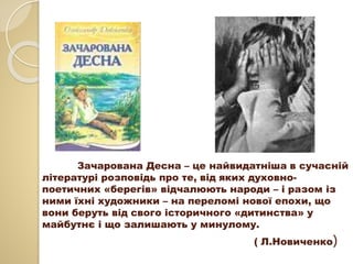 Зачарована Десна – це найвидатніша в сучасній
літературі розповідь про те, від яких духовно-
поетичних «берегів» відчалюють народи – і разом із
ними їхні художники – на переломі нової епохи, що
вони беруть від свого історичного «дитинства» у
майбутнє і що залишають у минулому.
( Л.Новиченко)
 