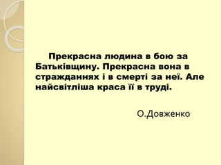 Прекрасна людина в бою за
Батьківщину. Прекрасна вона в
стражданнях і в смерті за неї. Але
найсвітліша краса її в труді.
О.Довженко
 