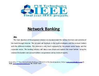 Network Banking
Aim:
The main objective of the proposed solution is to be automated the various functions and activities of
the bank through Internet. The solution will facilitate to the bank employees and the account holders
with the different modules. This solution is very much necessary for the private sector banks and the
corporate sector. The banking industry will take a new shape and explore like never before. Using the
solution the bankers and account holders can generate various kinds of reports.
Head office: 3nd
floor, Krishna Reddy Buildings, OPP: ICICI ATM, Ramalingapuram, Nellore www.pvrtechnology.com, E-
Mail: pvrieeeprojects@gmail.com, Ph: 81432 71457
 