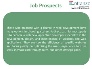 Job Prospects
Those who graduate with a degree in web development have
many options in choosing a career. A direct path for most grads
is to become a web developer. Web developers specialize in the
development, design, and maintenance of websites and web
applications. They oversee the efficiency of specific websites
and focus greatly on optimizing the user’s experience to drive
sales, increase click-through rates, and other strategic goals.
www.entranzz.com
 