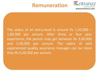 The salary of an entry-level is around Rs 1,20,000 –
1,80,000 per annum. After three or four year
experience, the person may get between Rs 3,00,000
and 5,00,000 per annum. The salary of well
experienced quality assurance manager can be more
than Rs 6,00,000 per annum.
Remuneration www.entranzz.com
 
