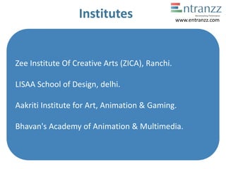 Institutes
Zee Institute Of Creative Arts (ZICA), Ranchi.
LISAA School of Design, delhi.
Aakriti Institute for Art, Animation & Gaming.
Bhavan's Academy of Animation & Multimedia.
www.entranzz.com
 