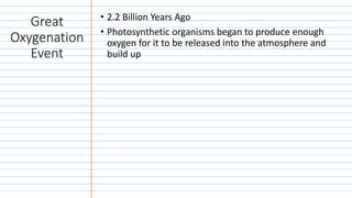 Great
Oxygenation
Event
• 2.2 Billion Years Ago
• Photosynthetic organisms began to produce enough
oxygen for it to be released into the atmosphere and
build up
 