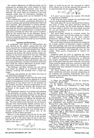 The relative efficiencies at different plants can be index, or total kw-hr. ~ e rton required to. reduce
compared by dividing their work indexes by those from infinite size to 80 pct passing 100 microns, or
obtained from standard laboratory tests on their to approximately 65 pactpassing 200 mesh,
ores, and the most efficient operation can then be
, W i = Wselected. The work index of a material is the most
valuable single item of information regarding its
crushing and grinding that can be obtained at the If F and P are in inches the number 100 should
-presenttime. . be replaced by 0.003937.
The comparisons made'to date show' much less. . If the feed hds been scalped, the equivalent feed
variation in the relative mechanical efficiencies of size of a normal feed should be used.
various crushing and grinding installations than had The work index Wi can be calculated from labora-
been expected. This agreement in relative efficienl tory tests, or from any plant operation where W,
ties between different machines and circuits indi: . F, and P are known, by the above equation. When
cates that the absolute mechanical efficiency of exist- the work index is known, the work input required
ing machines, as yet undetermined, is comparatively for any size reduction can be calculated by trans-
high and is certainly far above the 1 pet or So postu- posing the equation.
lated by the second form of the Rittinger theory. The work. index should be constant within the
The' determination of the absolute mechanical ef- experiniental error over all sized-anges for a homo-
ficiency of existing machines is important in evaluat- geneous material reduced at the same relative
ing the possible savings to be made by new,machines mechanical effikiency: The work index is the key
and methods. - . - figure in any crushing or grinding problem.
. ' Summary and ~onc~usions The work index has beencalculated and compared
A completely new theory of comminution has for a large number.of laboratory impact crushing,
been derived by the author, stating that the total ball mill grinding, and rod mill grinding tests and
work required, for crushing and grinding varies in- from published data for large plant installations. The
versely'as the square root of the product size. When values are consistent and reasonable over all size
the. work input, feed size, and product size of one ranges. They permit, comparisons of relative ef- .
reduction are known, the theory permits rapid cal- ficiencies-
culation of the work required for any size reduction .Judgment must be used in applying the work
and permits direct comparisons of efficiency. The index to specific problems to allow for variables such
relative of different operations and cir- as: -different breakage characteristics at different
cuits involving different feed and product sizes can size ranges, concentration of harder fractions when
be compared directly, and after laboratory tests have part of the plant feed has been removed, circulating
been made the relative efficiencies of plants redue- loads, machine speeds and sizes, oversize in feed, and
ing various materials can be compared. . pulp dilution.. After work indexes for the different
The Rittinger and Kick theories are not correct variables have been obtained correction factors may
and cannot be applied in a practical manner to be determined.
' . ordinary crushing and grinding over a large, size The Third Theory and its work.index ~ e r m i t .
range. closer predictions and more accurate comparisons of
Crushing and ,grinding 'do not follow the laws of all crushing- and grinding installations than have
the theoretical breakage of cubes. heretofore been possible and should result in more
This new Third Theory states that ,the total wo& . efficient
useful in breakage that has been applied to a stated References'
: weight of homogeneous broken materials is inversely 'P. Ritter' von Rittinger: Lehrbuch der Aufberei-
tungskunde. Berlin, 1867.
proportional to the square root of the diameter of , A M, Gaudin: Principles of Mineral Dressing,
the product particles, directly proportional to the Chap. VI. ill publishing Co., New York,
length of the crack tips formed, and -directly-pro- 1939.
portional to the square root of the surface area John Gross and S. R. ~ i m m e r l e ~ :Crushing and
formed. Grinding, I-Surface Measurement of Quartz Particles.
The immediate objective of crushing and grinding Trans. AIME (1928) 30, p. 7.
is the formation of-cracks, which are tlien.propa- 'Friedrich Kick: Das Gesetz der proportionalem
gated through the deformed particles by the, flow of . Wjderstand und seine Anwendung. Leipzig, 1885.
Fred C. Bond and Jen-Tung Wang: A New. Theory
resident energy to the crack tips. The essential work of Comminution. Trans. AIME , (1950) U1,p. 871;
input is that necessary to deform the particles .be- ENGINEERING (August 1951) TP 2902B. ,
yond their critical strain and thus to form crack 6 ~ ..schuhmann, J ~ , :prin/ciples of comminution^
tips. The total useful work input Per ton of material Size Distribution .and Surface Calculations. , AIME
reduced from theoretically infinite particle .size is Mining Tech. (July 1940) TP 1189.
directly proportional to the effective length of the 'Axelson and Piret: Crushing of Single Particles of
crack tips formed, which, isdirectly proportional to Crystalline Quartz. Industrial and Engineering Chem-
the square -root of .the surface area formed and inr istry (April 1950) 42-44, P.665. Also: Basic Laboratory
. versely proport..onal .to the square root of the Studies in the Unit Operation. of Crushing. Trans.
.diameter of the product particles.
AIME .(.1951) 190, p. 1061; MININGENGINEERING(De-
cember 1951) TP 3194B.
When F is t h e diameter that 80 pet of the feed 6 Fred C. ~~~d ahd waiter L. M ~ ~ ~ ~ ; :
passes, P is the ,diameter that 80 ~ c tof the product and Grinding Characteristics of Ores. Trans. AIME
passes and W is the work input in kw-hr per ton; (1939).134, p. 296.
then Wt, the work input-r.e,quiredto reduce from-an, . Tugene F. Poncelet: Fracture and Comminution of
infinite feed .size, is
'
Brittle Solids. Trans. AIME (1946) 169, p. 37.
.. . . .
, . "Fred .C. Bond: Standard Grindability Tests ,Tabu-
. . , lated. Trans. AIME (1949) 183, p. 313; MININGENGI-
. ... NEERING ('August 1949) TP 2180.. . . "Arthur F. Taggart: Handbook of Mineral Dressi,ng:
When F and P are in microns and Wi is the -work John Wiley & Sons, New York, 1945.
494-MINING ENGINEERING, MAY 1952 TRANSACTIONS AIME
 
