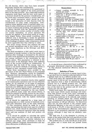 the old theories, which may have been accepted
previously without due consideration.
The first of these assumptions to be questioned is
concerned with the neglect of the work previously
done on the feed particles. Any subdivided material
represents work input, and^ the total work input to
a material should be the primary consideration, not
the work input increment below a certain feed size.
The second assumption which should be ques-
tione& is the derivation of both theories from the
consideration of cubes under compression. Com-
pressive stress aliplied evenly to parallel plane sur-
faces of cubes constitutes an almost nonexistent case
in actual crushing and grinding, and applications of
the theory derived from the theoretical breakage
of the cubes into a certain number of smaller cubes
are usually misleading. In actual operation the
stresses,are applied at protruding points of irregu-
larly shaped bodies, these points crumbling until
sufficient area is developed to break the particles
under nonuniform stress. Theoretical consideration
of the breakage of spheres under compression should
be more applicable than that relating to cubes.
The strain energy theory-also employs the first
and second assumptions. and to this extent is open
to the same objections as the Rittinger and Kick
theories.
The third'assumption is that useful work input is
equivalent to energy content, or that the energy of a
material after breakage is increased by the amount
of useful work applied during breakage, even though
this ,energy increment is not recoverable by any
known means. This assumption is inherent in the
second form of the Rittinger theory and underlies
much of the current thinking on comminution. It
postulates that the bulk of the energy input re-
quired in all known methods of breakage, which is
released as ,heat, represents wasted work input,.
These three assumptions were avoided in the
derivation of the new Third Theory to be presented
here. However, assumptions cannot be completely
eliminated from the development of any theory.
The requirements of a successful theory should be
considered:
1-It should give consistent results when applied
to all comminution operations over all size reduction.
ranges, for al! materials, in all types of machines.
The different breakage characteristics of different
materials over different size ranges, in different ma-
chines with varying efficiencies in each size range,
should be properly evaluated by the new theory.
After sufficient study under the correct theory, it
should be possible to develop factors for the correc-
tion of each of the above differences and unerringly
select the operation with the highest mechanic21
efficiency.
2-It should be supported by a large mass of
operating data on a wide variety of materials corre-
lated with laboratory tests on the same materials.
3-The correlation should be made by a work
index, representing the total work input to a definite
product size, which should be obtainable from.any
laboratory or commercial operation when the energy
input and size analyses of feed and product are
known.
4-It should be possible to calculate the useful
energy input required for any size reduction from
the work index or from any similar reduction in a
different size range, when allowance is made for
possible different breakage characteristics and ma-
chine efficiencies at different sizes.
Nomenclature
C = Impact crushing strength in foot-
pounds per inch.1°
D = Diameter of cubes or spheres.
F = Feed size = 80 pct of feed passes in
inches or microns.
Fc = Cutoff size of scalped feed..
Fe = Equivalent feed size of scalped feed.
F p = Percentage of feed passing product
size P.
Ga, = Ball mill grindability at product size.1°
G,, = Rod mill grindability at product size."
L = Effective crack length in centimeters
per short ton.
m = Slope of percentage passing line on
log-log plot. For normal material
m = 1/d2.
P = Product size = size 80 pct of product
passes inches or microns.
PI = Grindability test sieve opening in
microns.
RT = Reduction ratio = F/P.
S = Specific gravity.
W = Work input in kw-hr per short ton to
any comminution ope~ation.
W i =Work index = W t for P = 100
microns.
W p = Total work input in kw-hr per ton
represented by a product size P.
W u = Useful work input.
W u / W = Mechanical efficiency.
Y = Percentage passing any diarn X.
Yc = Percentage passing cutoff size Fc of
normal feed with 80 pct-size F.
5-It should have a theoretical basis confirmed by
previously -determined empirical relationships.
6-The absolute mechanical efficiency should' be
obtainable.
Definition of Terms
Work input, W ,is the work or energy input in kw-
hr per short ton to a machine reducing material from
a definite feed size to a definite product size.
Total work input, W t , represents.the total work dr
energy input in kw-hr per ton applied to obtain a
size reduction from a feed of theoretically infinite
particle size to a definite product size. The total
work input is the sum of the work input in reduc-
tion of the feed to the product and all work pre-
viously put into .the feed.
Useful work input, Wu, represents that portion of
the work input which causes breakage and elimi-
nates that portion of the work input consumed in
machine friction, wear of machine parts, contacts
not including materials to be reduced, and contacts
resulting in stresses' below the critical breaking
stress. It represents the theoretical minimum work
input necessary at 100 pct efficiency. Its theoretical,
value has not been derived in the present paper.
Mechanical efficiency is the ratio of useful work to
work input, or W u / W ; it does not necessarily corre-
spond to the thermodynamic efficiency, since com-
minution is not necessarily reducible to an adiabatic
process, although it may have an adiabatic com-
ponent.
The feed size, F, is the diameter in microns or
inches of the square hole that will pass 80 pct of the
feed.and is found.from the plotted screen analysis.
The product size, P, is the size 80 pct of the prod-
uct passes and is found from the plotted screen
analysis.
MAY 1952, MINING ENGINEERING485
 