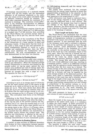 If breakage characteristics of a material remain
constant over all size .ranges, and the mechali'i.cal
efficiency of all machines employed is the same,
then the values of the work tndex calculated under
all different conditions should be constant. The
work index expresses primarily the resistance of a
material to breakage. The variations reveal differ-
ences in the breakage characteristics at different
sizes and differences in the efficiencies of varying
machines and operations.
If a typical normal material requires 3 kw-hr per
ton for reduction from a feed size F of 1600 microns
to a product size P of 400 microns, then according
to the Third Theory the previous energy input to
the feed was 3 kw-hr per ton, and the work index
Wi is 12.
The practical test of the correctness of the Third
Theory, as well as the value of the work index, lies
in the comparison of a large number of plant and
laboratory results. If these show that the work in-
dex under a wide range of sizes and 'operations re-
mains substantially constant or varies in a pre-
dictable and explainable manner, then the Third
Theory must constitute the fundamental law of
comminution. No such correspondence has ever
been demonstrated for the other two theories.
Confirmation by Crushing Quartz
Quartz crystals were broken under slow compres-
sion and the new surface area produced was meas-
ured by gas adsorption.' When the reported average
energy concentration at fracture was plotted by the
present author on log-log paper against the new
surface area produced per unit of energy input, the
points obtained were somewhat scattered, but were
bisected by straight line with a . slope of' l/d%
The equation for this line is
sq cm/kg-cm = 172/ (kg ~ m / ~ ) ' l d ~
or
joules/sq m = 59 (kw-hr/ton)"q" [81
According to eq 8, at an energy input of 10 kw;hr
per ton the input surface work of the quartz is 300
joules per sq m, while at 20 kw-hr per ton it is 492
joules per sq m. Tests have shown that about 300
joules per sq m are required on silicious ores,' but
. eq 8 shows that the input surface energy is not con-
stant but increases as the l/,/Fpower of the energy
input. This contradicts both forms of the Rittinger
theory.
According to the Third Theory the input surface
work should remain constant only when the slope m
of the log-log plot of the percent passing size dis-
tribution line is l/2. Since the normal slope is 1 / q F
the input surface work at this slope should vary as
the energy input to the dT/2 or l / ~ ~ p o w e r ,show-
ing that the Piret tests7confirm the Third Theory if
it is assumed that the effective size distribution of
the broken quartz follows the normal slope. The
effective size distribution is affected by the use of
large single crystals of feed and the abnormal
breakage characteristics of pure crystallized quartz.
Confirmation by.Breaking Spheres . .
A number of glass marbles of different &ameters
were ,broken by slow ,compression between ..parallel
plane surfaces in the Allis-Chalmers Laboratory,
.?;.-- . .~. ,):? ' ; . .
. ,
. ,
. .
. .
).
the-deformations measured, and the energy input
values calculated.
The results were scattered, but the averages
showed that the energy input required to break was
applrpximately proportional' to the diameter to the
5/2'i,power. The deformation at colistant applied
load appeared to be proportional tG2l/D1".
Little information was found in technical litera-
.ture on the energy required to break spheres, and
the need for additional tests is very obvious. 'The
data available at the present time tend to indicate
the validity of the Third Theory as applied to
spheres. However, the Third Theory may still apply
to the reduction of broken rock even if it does not
apply to the breakage of spheres.
Crack Length and surfice Area .
The Third Theory has established that the. total '
useful work done in crushing and grinding a.stated
weight of homogeneous. material is inversely. pro-
portional to the square root of the diameter D of the
product particles. 'It also postulates that the- bulk
of the necessary work input is. utilized in deforma-
tion of the particles and released as heat through .
internal friction. Local deformation beyond the '
critical strain results in the formation of a crack
tip, normally on the particle s ~ r f a c e . ~The forma-
tion of this crack tip is the immediate object of the
work input. Once the crack tip is formed, the sur-
kunding energy in t h e stressed rock immediately
flows to the crack tip, which rapidly extends '
throughout tkie particle, splitting it and resulting in
'
a break. The energy flow and stressed condition
of the rock create additional crack tips, resulting. in
a breakage pattern. Little or no additional external
energy need be applied.to brittle materials to cause
.the break after the first crack tip is formed. The.
surface energy of the new surface formed may rep-
.resent the useful work applied in splitting after the
cfacE; tip is, formed, and may be supplied by the
sti-ain energy present in the deformed particle. The
useful work input is essentially consumed in the
formation of the crack tips and is directly propor-
tional to the length of the crack tips formed. . .
When a single particle of diam D is broken, the
average strain energy concentration per unit volume .
is proportional 'to the particle volume, or to D",
while the surface area on which the crack tips form
is proportional to DZ. The work necessary for
breakage is proportional to the square root of DkD',
or to DV2.
The work necessary to break a unit weight or .
unit volume of rock is proportional to
Dv2/D" or to. 1 / ~ ' 5
Since the length of the crack'tips is directly pro-
portional to the useful work input, it is necessary
to define the crack length. It seems convenient to
consider the crack length as that length which sub-
tends an equal' length of normal extension of the
crack tips in each particle, since the particles con-
cerned in crushing and grinding approach .equal
dimensions in the two normal breaking directions.
If a break across a square cross-section, D units on
a side, is considered, the crack length equals D,
since the transverse length of the crack equals the
distance of propagation of the crack. If a break
across a cylindrical cross-section of diam D is con-
sidered, the crack length is d 2 / 4 or 0.886D.
The quantity L equals the total crack length
formed in the reduction of,a short ton of material.
TRANSACTIONS'AIME MAY 1952, MINING ENGINEERING-487
 