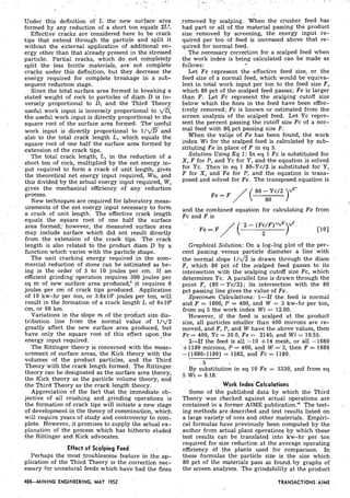 .. . . , . . . . a .
, . .?,, . I/,
'
I Under this definition of L the new surface area
formed by any reduction of a short ton equals 2La.
.. Effective cracks are considered here' t o be crack
tips that extend through the particle and .split it
without the external application of additional en-
ergy other than that already present in the'.stressed
particle. Partial cracks, which do not completely
split the less brittle materials, a r e not complete
cracks under this definition, but they. decrease the
energy required for complete breakage in a 'sub-
sequent reduction stage.
I. Since the total surface area formed in breaking a
stated weight of rock to particles of diam D is in-
versely proportional to D, ,and the Third Theory
useful work-input is inversely proportional to d&
I ' .
the useful work input is directly proportions! to the
sauare root of the surface area formed. 'The' useful
work input is directly proportional t o l / d g ,and
also to the total crack length L, which, equals the
square root of one half the surface area formed by
extension of the crack tips.
The total crack length, L, in the reduction of a
short ton of rock, multiplied by the n e t energy in-
put required to form a crack of unit iength, gives
the theoretical net energy input requiied,..Wu, and
this divided by the actual energy input re,quired,W,
gives the mechanical efficiency of any. reduction. , .
process.
New techniques are required for labo;atqry meas-
. urements of the net energy input necessary to form
a crack of unit length.' The effective crack length
equals the square root of one half the surface
area formed; however, the measured surface area
. may include surface which did not result directly
from the extension of the. crack tips. The crack
length is .also related to the product diam D by a
function which varies with the partic1e"shape.
The unit cracking energy required,in the com-
mercial reduction of stone can be estimated as be-
ing in the order of 5 to 10 joules per .cm. If a n
efficient grinding operation requires 300 joules per
sq m of new surface area produced,' it requires 6
joules per cm of crack tips produced.': Application
of 10 kw-hr per ton, or 3.6x107joules per ton, will
result in the formation of a crack len'gt%Lof 6x10"
' cm, or 60 km.
Variations in the slope m of the pro&ct size dis-
tribution line from the normal value of 1 / d 2
greatly affect the new surface area produced, but
have only the square root .of this effect ppon,the
energy input required.
The Rittinger theory is concerned with the meas-
urement of surface areas, the Kick theory with the
volumes of the product particles, and the Third
Theory with the crack length formed. The Rittinger
theory can be designated as the surface area theory,
the Kick theory as the particle volume theory, and
.the Third Theory as the crack length theory.
Appreciation of the fact that the immediate ob-
jective of all crushing and grinding operations is
the formation of crack tips will initiate a new stage
of development in the theory of comminution, which
will require years of study and controversy to com-
plete. However, it promises to supply the actual ex-
planation of the process which has hitherto eluded
the Rittinger and Kick advocates.
1 Effect of Scalping Feed
Perhaps the most troublesome feature in the ap-
plication of the Third Theory is the correction nec-
essary for unnatural feeds which have had the fines
488-MINING ENGINEERING, MAY 1952 -
,removed by scalping. When the crusher feed has
had part or all of the material passing the product
size removed by screening, the energy input re-
quired per ton of feed is increased above that re-
quired for normal feed.
The necessary correction for a scalped feed when
the work index is being calculated can be made as
follows: 4
Let Fe represent the effective feed size, or the
feed size of a normal feed, which would be equiva-
lent in total work input per ton to the feed size F,
which 80 pct of the scalped feed passes; Fe is larger
than F. Let Fc represent the scalping cutoff size
below which the fines in the feed have been effec-
tively removed; Fc is known or estimated from the
screen analysis of the scalped feed. Let Yc repre-
sent the percent passing the cutoff size Fc of a nor-
mal feed with 80/ pct passing size F.
When the value of Fe has been found, the work
index Wi for the scalped feed is calculated by sub-
stituting Fe in place of F in eq 5.
Solution Using E q 1: In eq 1 Fc is substituted for
X, F for P, and Yc for Y, and the equation is solved
for Yc. Then'in eq 1 80-Yc/2 is substituted for Y,
F for X, and Fe for P, and the equation is trans-
posed and solved for Fe. The transposed equation is
and the combined equation for calculating Fe from
Fc and F is
Graphical Solution: On a log-log plot of the per-
cent passing versus particle diameter a line with
the normal slope 1 / d T is drawn through the diam
F, which 80 pct of the scalped feed passes to its
intersection with the scalping cutoff size Fc, which
deter-mines Yc. A parallel line is drawn through the
- point F, (80 -Yc/2); its intersection with the 80
pct passing line gives the value of Fe..
Specimen Calculations: 1-If the feed is normal
and F = 1600, P = 400, and W = 3 kw-hr per ton,
from eq 5 the work index Wi = 12.00.
However, if the feed is scalped at the product
size, all particles smaller than 400 microns are re-
moved, and F, P, and W have the above values, then
Fc = 400, Yc = 30.0, Fe = 2145, and Wi = 10.55.
2-If the feed is all -10 +14 mesh, or all -1680
'+I190 microns, ,P = 400, and W =-3, then F = 1680
-(1680-1190) = 1582, and Fc = 1190.
. 5 
By substitution in eq 10 Fe = 3330, and from eq
5 Wi = 9.18.
Work Index Calculations
Some of the published data by which the Third
Theory was checked against actual operations are
contained in a former AIME publication.'" The test-
ing methods are described and test results listed on
a large variety of ores and other materials. Empiri-
cal formulas have previously been computed by the
author from actual plant operations by which these
test results can be translated into kw-hr per ton
required for size reduction at the average operating
efficiency of the plants used for comparison. In
these formulas the particle size is the size which
80 pct of the m'aterials pass as found, by graphs of
the screen analyses. The grindability at the product
TRANSACTIONSAIME.. ,
 
