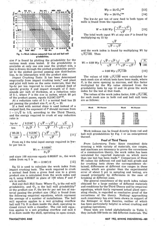 ROD MILL
Fig. I-Work indexes computed from rod and ball mill
grindabilities.
size P is found by plotting the grindability for the
various mesh sizes tested. If the grindability is
available. at only one size near the product size, a
line is drawn through the plotted grindability haral-
lel to the plotted percent passing size distribution:
line, to its intersection with the product size.
Impact Crushing, Tests: It has been determined
empirically from impact crushing tests," and plant.
and pilot mill tests on the same materials, that the
hp-hr per ton required to crush a scalped feed of
, specific gravity S and impact strength of C foot-
pounds per inch of thickness, at a reduction ratio
of 5: 1, where P is the size in inches, which 80 pct
of the product passes, equals 0.219C/SP0."8.
At a reduction ratio of 5: 1 a normal feed-has 25
pct passing the product size P, or Fp = 25.
If a feed with normal slope is used instead of a
scalped feed, the exponent of P should increase from
1 - 1 / d T to 1[2; according to the Third Theory,
and the energy required to crush at' any reduction
, . ratio is .
hp-hr 0.219C
ton
From eq 3 the total input energy required in kw-
hr per ton is
and since 100 microns equals b0.003937in., the work
index from eq 5 is
Wi = 2.59C/S C121
Eq 12 is used to calculate the work index from
impact crushing tests. The work required to crush
a normal feed from a given feed size to a given
product size is calculated from the work index and
eq 6, using 0.003937 in place of l ? O when F and P
are in inches.
Rod and Ball Mill Tests: Where Gvpis the rod mill
grindability, and Gop is the ball mill grindability"
at the productsize P, the kw-hr per net ton of ma-
terial passing the product size (Wp) is found from
the following empirical equations, which represent
the average of a number of installations. The ball
mill equation applies to a wet grinding overflow
ball mill 7% ft in diam inside the shell, operating in
closed circuit with a -classifier. The rod mill equa-
tion applies to a wet grinding overflow rod mill 6
ft in diam inside the shell, operating in open circuit.
The kw-hr per ton of new feed to'both types of
mills i$ found from the equation
The total'work input Wt at a i y size P is found by
multiplying eq 15 by
dF
-, ,/F
and the work index is found by multiplying Wt by
d m . Then
The values of 0.80 dPl/lOO were calculated for
each mesh size at which tests have been made, where
PI is the. sieve opening in microns, and this factor
multiplied by the Wp value obtained from the
grindability tests by eqs 13 and 14 gives the work
index for the test at that mesh.
The values of the work jndex factor, 0.80 dP,/100,
for each mesh size in both rod and ball mill tests
are as follows: . .
Mesh .Wl Factor , Mesh Wl Factor
Work-indexes can be found directly from rod and
, ball mill grindabilities by Fig. 1 or an enlargement
thereof. I
. Proof of 'Third Theory
From Laboratory Tests: Since consistent data
covering a wide variety of materials, size ranges,
and machines are necessary to,prove the correctness
of a comminution theory, the work index has been
calculated for reported materials on which more
than one test -has been made." Comparison of these
Wi values for different rod and ball mill grinds and
for crushing tests shows the correspondence ob-
tained; differences at 'different size ranges in these
results, which are greater than the experimental
error of about 5 pct in sampling and testing; are
caused principally by differences in the ease of
breaking at different sizes.
, The general consistency of the work index values
obtained for a 1arge.number of different materials
and conditions by the.Third Theory and by empirical
equatiops, which fairly represent actual plant oper-
ating results, is regarded as conclusive proof of the
correctness of the theory. NothingA,approaching
such consistency has ever been shown in support of
the -Rittinger or Kick 'theories, neither of which
has been particulamrly helpful in actual crushing and
grinding operations.
These tests are listed alphabetically in Table I;
they include 559 tests on 144 differentmaterials. The
TRANSACTIONS klME MAY 1952, MINING ENGINEERING--489
 
