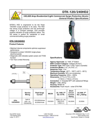 100,000 Amp Residential/Light Commercial Surge Protective Device
General Product Specifications
DTK-120/240HD2
DTK-120/240HD2
Product Features
• Matched internal components optimize suppressor
performance
• Designed to protect 120/240V single phase
electrical panels
• Diagnostic LED indicates system power and TVSS
function
• Ten Year Limited Warranty
One DITEK Center
1720 Starkey Road
Largo, FL 33771
1-800-753-2345
Technical Support: 1-888-472-6100
www.ditekcorp.com
Document: SPS-100036-001 Rev 7 8-10
©2010 DITEK Corp.
Specification Subject to Change
DITEK’s HD2 is engineered to be the finest
120/240V surge protector in its class. The HD2
has strong surge protection and low let-through
voltage in a compact package. LED provides
positive indication of surge protection status. The
HD series is perfect for residential or small
commercial building surge protection.
150/300V
MCOV
20,000A
UL1449, 3rd
Ed. In Rating
600V L-G, L-N;
900V N-G;
1,000V L-L
UL 1449, 3rd
Ed. V.P.R.
100,000A
Short
Circuit
Current
Rating
100,000A/phase
50,000A/mode
Peak Surge
Current
Split Φ
(3W + G),
120/240VAC
DTK-
120/240HD2
Service
Wiring
Specifications
Agency Approvals: UL 1449, 3rd Edition
IEEE Location Category: Category B and C
Protector Type: SPD Type 1 (US); Type 2 (Canada)
Protection Modes: L-G, L-N, N-G, L-L
Response Time: <1ns
Temperature Range: -40°F – 185°F (-40°C – 85°C)
Maximum Humidity: 95% non-condensing
Operating Frequency: 40Hz – 400Hz
Dimensions: 4.7”H x 4.7”W x 2.4”D
(119mm x 119mm x 61mm)
Connection: ½” threaded NPT with waterproof fittings
Weight: 1.45lb. (657g)
Housing: NEMA 4X
Accessories: Flush mount – order DTK-FMK
 