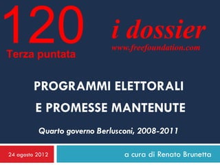 120
Terza puntata
                            i dossier
                            www.freefoundation.com



        PROGRAMMI ELETTORALI
         E PROMESSE MANTENUTE
          Quarto governo Berlusconi, 2008-2011

24 agosto 2012                  a cura di Renato Brunetta
 