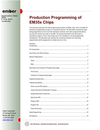 Application Note
5065
2 July 2010
                        Production Programming of
120-5065-000A
                        EM35x Chips
                        This document describes the flash programming interface of EM35x chips, and is intended for
                        production programming of chips on a manufacturing line. The description assumes all chips
                        being programmed are new from the distributor and have never been programmed before,
                        but may still contain test code in the MFB. The process described in this document is
                        intended to program a final, fixed image and is not intended for use during application
                        development. This document also assumes the connection between the chip being
                        programmed and the programmer is reliable and error free.

                        Contents
                        Introduction .................................................................................................. 3

                        Pin Connections ............................................................................................. 3

                        Serial Wire and JTAG Interface ........................................................................... 5

                        Memory Organization ....................................................................................... 6

                          Flash ........................................................................................................ 6

                          RAM ......................................................................................................... 7

                        Description and Creation of Programming Image ...................................................... 7

                          File Format ................................................................................................ 7

                          Creation of a Programming Image ..................................................................... 8

                        Programming Overview ..................................................................................... 8

                        Programming Details ........................................................................................ 8

                          Power up and CPU Capture ............................................................................. 8

                          Install and Execute Flashloader Firmware ............................................................ 9

                          Disable Read/Write Protection ......................................................................... 9

                          Mass Erase MFB .......................................................................................... 10

                          Program MFB ............................................................................................. 10

                          Program CIB .............................................................................................. 10

                          Final Verification ........................................................................................ 10
 Ember Corporation
                        Gang Programming ......................................................................................... 10
 47 Farnsworth Street
 Boston, MA 02210       Serialization ................................................................................................. 10
 +1 (617) 951-0200
 www.ember.com
 