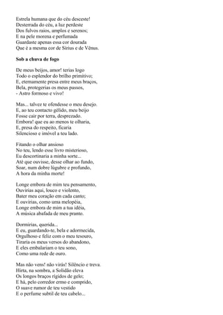 Estrela humana que do céu desceste!
Desterrada do céu, a luz perdeste
Dos fulvos raios, amplos e serenos;
E na pele morena e perfumada
Guardaste apenas essa cor dourada
Que é a mesma cor de Sírius e de Vênus.

Sob a chuva de fogo

De meus beijos, amor! terias logo
Todo o esplendor do brilho primitivo;
E, eternamente presa entre meus braços,
Bela, protegerias os meus passos,
- Astro formoso e vivo!

Mas... talvez te ofendesse o meu desejo.
E, ao teu contacto gélido, meu beijo
Fosse cair por terra, desprezado.
Embora! que eu ao menos te olharia,
E, presa do respeito, ficaria
Silencioso e imóvel a teu lado.

Fitando o olhar ansioso
No teu, lendo esse livro misterioso,
Eu descortinaria a minha sorte...
Até que ouvisse, desse olhar ao fundo,
Soar, num dobre lúgubre e profundo,
A hora da minha morte!

Longe embora de mim teu pensamento,
Ouvirias aqui, louco e violento,
Bater meu coração em cada canto;
E ouvirias, como uma melopéia,
Longe embora de mim a tua idéia,
A música abafada de meu pranto.

Dormirias, querida...
E eu, guardando-te, bela e adormecida,
Orgulhoso e feliz com o meu tesouro,
Tiraria os meus versos do abandono,
E eles embalariam o teu sono,
Como uma rede de ouro.

Mas não vens! não virás! Silêncio e treva.
Hirta, na sombra, a Solidão eleva
Os longos braços rígidos de gelo;
E há, pelo corredor ermo e comprido,
O suave rumor de teu vestido
E o perfume subtil de teu cabelo...
 