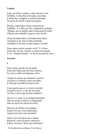 Vanitas

Cego, em febre a cabeça, a mão nervosa e fria,
Trabalha. A alma lhe sai da pena, alucinada,
E enche-lhe, a palpitar, a estrofe iluminada
De gritos de triunfo e gritos de agonia.

Prende a idéia fugaz; doma a rima bravia,
Trabalha... E a obra, por fim, resplandece acabada:
"Mundo, que as minhas mãos arrancaram do nada!
Filha do meu trabalho! ergue-te à luz do dia!

Cheia da minha febre e da minha alma cheia,
Arranquei-te da vida ao ádito profundo,
Arranquei-te do amor à mina ampla e secreta!

Posso agora morrer, porque vives!" E o Poeta
Pensa que vai cair, exausto, ao pé de um mundo,
E cai - vaidade humana! - ao pé de um grão de areia...

Tercetos

I

Noite ainda, quando ela me pedia
Entre dois beijos que me fosse embora,
Eu, com os olhos em lágrimas, dizia:

"Espera ao menos que desponte a aurora!
Tua alcova é cheirosa como um ninho..
E olha que escuridão há lá por fora!

Como queres que eu vá, triste e sozinho,
Casando a treva e o frio de meu peito
Ao frio e à treva que há pelo caminho?!

Ouves? é o vento! é um temporal desfeito!
Não me arrojes à chuva e à tempestade!
Não me exiles do vale do teu leito!

Morrerei de aflição e de saudade...
Espera! até que o dia resplandeça,
Aquece-me com a tua mocidade!

Sobre o teu colo deixa-me a cabeça
Repousar, como há pouco repousava...
Espera um pouco! deixa que amanheça!"

- E ela abria-me os braços. E eu ficava.
 