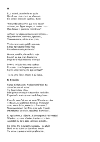 II

E, já manhã, quando ela me pedia
Que de seu claro corpo me afastasse,
Eu, com os olhos em lágrimas, dizia:

"Não pode ser! não vês que o dia nasce?
A aurora, em fogo e sangue, as nuvens corta...
Que diria de ti quem me encontrasse?

Ah! nem me digas que isso pouco importa!...
Que pensariam, vendo-me, apressado,
Tão cedo assim, saindo a tua porta,

Vendo-me exausto, pálido, cansado,
E todo pelo aroma de teu beijo
Escandalosamente perfumado?

O amor, querida, não exclui o pejo.
Espera! até que o sol desapareça,
Beija-me a boca! mata-me o desejo!

Sobre o teu colo deixa-me a cabeça
Repousar, como há pouco repousava!
Espera um pouco! deixa que anoiteça!"

- E ela abria-me os braços. E eu ficava.

In Extremis

Nunca morrer assim! Nunca morrer num dia
Assim! de um sol assim!
Tu, desgrenhada e fria,
Fria! postos nos meus os teus olhos molhados,
E apertando nos teus os meus dedos gelados...

E um dia assim! de um sol assim! E assim a esfera
Toda azul, no esplendor do fim da primavera!
Asas, tontas de luz, cortando o firmamento!
Ninhos cantando! Em flor a terra toda! O vento
Despencando os rosais, sacudindo o arvoredo...

E, aqui dentro, o silêncio... E este espanto! e este medo!
Nós dois... e, entre nós dois, implacável e forte,
A arredar-me de ti, cada vez mais, a morte...

Eu, com o frio a crescer no coração, - tão cheio
De ti, até no horror do derradeiro anseio!
Tu, vendo retorcer-se amarguradamente,
 