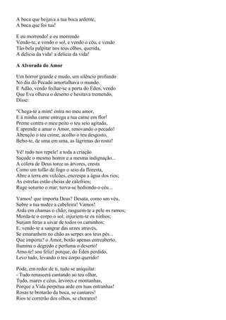 A boca que beijava a tua boca ardente,
A boca que foi tua!

E eu morrendo! e eu morrendo
Vendo-te, e vendo o sol, e vendo o céu, e vendo
Tão bela palpitar nos teus olhos, querida,
A delicia da vida! a delícia da vida!

A Alvorada do Amor

Um horror grande e mudo, um silêncio profundo
No dia do Pecado amortalhava o mundo.
E Adão, vendo fechar-se a porta do Éden, vendo
Que Eva olhava o deserto e hesitava tremendo,
Disse:

"Chega-te a mim! entra no meu amor,
E à minha carne entrega a tua carne em flor!
Preme contra o meu peito o teu seio agitado,
E aprende a amar o Amor, renovando o pecado!
Abençôo o teu crime, acolho o teu desgosto,
Bebo-te, de uma em uma, as lágrimas do rosto!

Vê! tudo nos repele! a toda a criação
Sacode o mesmo horror e a mesma indignação...
A cólera de Deus torce as árvores, cresta
Como um tufão de fogo o seio da floresta,
Abre a terra em vulcões, encrespa a água dos rios;
As estrelas estão cheias de calefrios;
Ruge soturno o mar; turva-se hediondo o céu...

Vamos! que importa Deus? Desata, como um véu,
Sobre a tua nudez a cabeleira! Vamos!
Arda em chamas o chão; rasguem-te a pele os ramos;
Morda-te o corpo o sol; injuriem-te os ninhos;
Surjam feras a uivar de todos os caminhos;
E, vendo-te a sangrar das urzes através,
Se emaranhem no chão as serpes aos teus pés...
Que importa? o Amor, botão apenas entreaberto,
Ilumina o degredo e perfuma o deserto!
Amo-te! sou feliz! porque, do Éden perdido,
Levo tudo, levando o teu corpo querido!

Pode, em redor de ti, tudo se aniquilar:
- Tudo renascerá cantando ao teu olhar,
Tudo, mares e céus, árvores e montanhas,
Porque a Vida perpétua arde em tuas entranhas!
Rosas te brotarão da boca, se cantares!
Rios te correrão dos olhos, se chorares!
 