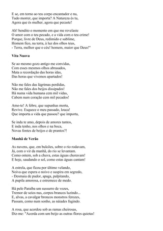 E se, em torno ao teu corpo encantador e nu,
Tudo morrer, que importa? A Natureza és tu,
Agora que és mulher, agora que pecaste!

Ah! bendito o momento em que me revelaste
O amor com o teu pecado, e a vida com o teu crime!
Porque, livre de Deus, redimido e sublime,
Homem fico, na terra, à luz dos olhos teus,
- Terra, melhor que o céu! homem, maior que Deus!"

Vita Nuova

Se ao mesmo gozo antigo me convidas,
Com esses mesmos olhos abrasados,
Mata a recordação das horas idas,
Das horas que vivemos apartados!

Não me fales das lágrimas perdidas,
Não me fales dos beijos dissipados!
Há numa vida humana cem mil vidas,
Cabem num coração cem mil pecados!

Amo-te! A febre, que supunhas morta,
Revive. Esquece o meu passado, louca!
Que importa a vida que passou? que importa,

Se inda te amo, depois de amores tantos,
E inda tenho, nos olhos e na boca,
Novas fontes de beijos e de prantos?!

Manhã de Verão

As nuvens, que, em bulcões, sobre o rio rodavam,
Já, com o vir da manhã, do rio se levantam.
Como ontem, sob a chuva, estas águas choravam!
E hoje, saudando o sol, como estas águas cantam!

A estrela, que ficou por último velando,
Noiva que espera o noivo e suspira em segredo,
- Desmaia de pudor, apaga, palpitando,
A pupila amorosa, e estremece de medo.

Há pelo Paraíba um sussurro de vozes,
Tremor de seios nus, corpos brancos luzindo...
E, alvas, a cavalgar broncos monstros ferozes,
Passam, como num sonho, as náiades fugindo.

A rosa, que acordou sob as ramas cheirosas,
Diz-me: "Acorda com um beijo as outras flores quietas!
 
