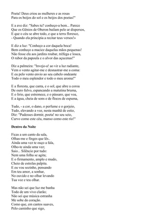 Poeta! Deus criou as mulheres e as rosas
Para os beijos do sol e os beijos dos poetas!"

E a ave diz: "Sabes tu? conheço-a bem... Parece
Que os Gênios de Oberon bailam pelo ar dispersos,
E que o céu se abre todo, e que a terra floresce,
- Quando ela principia a recitar teus versos!»

E diz a luz: "Conheço a cor daquela boca!
Bem conheço a maciez daquelas mãos pequenas!
Não fosse ela aos jardins roubar, trêfega e louca,
O rubor da papoula e o alvor das açucenas!"

Diz a palmeira: "Invejo-a! ao vir a luz radiante,
Vem o vento agitar-me e desnastrar-me a coma:
E eu pelo vento envio ao seu cabelo ondeante
Todo o meu esplendor e todo o meu aroma!"

E a floresta, que canta, e o sol, que abre a coroa
De ouro fulvo, espancando a matutina bruma,
E o lírio, que estremece, e o pássaro, que voa,
E a água, cheia de sons e de flocos de espuma,

Tudo, - a cor, o dano, o perfume e o gorjeio,
Tudo, elevando a voz, nesta manhã de estio,
Diz: "Pudesses dormir, poeta! no seu seio,
Curvo como este céu, manso como este rio!"

Dentro da Noite

Ficas a um canto da sala,
Olhas-me e finges que lês..
Ainda uma vez te ouço a fala,
Olho-te ainda uma vez;
Saio... Silêncio por tudo:
Nem uma folha se agita;
E o firmamento, amplo e mudo,
Cheio de estrelas palpita.
E eu vou sozinho, pensando
Em teu amor, a sonhar,
No ouvido e no olhar levando
Tua voz e teu olhar.

Mas não sei que luz me banha
Todo de um vivo clarão;
Não sei que música estranha
Me sobe do coração.
Como que, em cantos suaves,
Pelo caminho que sigo,
 