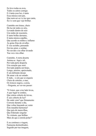 Eu levo todas as aves,
Todos os astros comigo.
E é tanta essa luz, é tanta
Essa música sem par,
Que nem sei se é a luz que canta,
Se é o som que vejo brilhar.

Caminho em êxtase, cheio
Da luz de todos os sóis,
Levando dentro do seio
Um ninho de rouxinóis.
E tanto brilho derramo,
E tanta música espalho,
Que acordo os ninhos e inflamo
As gotas frias do orvalho.
E vou sozinho, pensando
Em teu amor, a sonhar,
No ouvido e no olhar levando
Tua voz e teu olhar.

Caminho. A terra deserta
Anima-se. Aqui e ali,
Por toda parte desperta
Um coração que sorri.
Em tudo palpita um beijo,
Longo, ansioso, apaixonado,
E um delirante desejo
De amar e de ser amado.
E tudo, - o céu que se arqueia
Cheio de estrelas, o mar,
Os troncos negros, a areia,
- Pergunta, ao ver-me passar:

"O Amor, que a teu lado levas,
A que lugar te conduz,
Que entras coberto de trevas,
E sais coberto de luz?
De onde vens? que firmamento
Correste durante o dia,
Que voltas lançando ao vento
Esta inaudita harmonia?
Que país de maravilhas,
Que Eldorado singular
Tu visitaste, que brilhas
Mais do que a estrela polar?"

E eu continuo a viagem,
Fantasma deslumbrador,
Seguido por tua imagem,
 