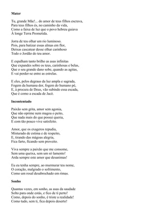 Mater

Tu, grande Mãe!... do amor de teus filhos escrava,
Para teus filhos és, no caminho da vida,
Como a faixa de luz que o povo hebreu guiava
À longe Terra Prometida.

Jorra de teu olhar um rio luminoso.
Pois, para batizar essas almas em flor,
Deixas cascatear desse olhar carinhoso
Todo o Jordão do teu amor.

E espalham tanto brilho as asas infinitas
Que expandes sobre os teus, carinhosas e belas,
Que o seu grande dano sobe, quando as agitas,
E vai perder-se entre as estrelas.

E eles, pelos degraus da luz ampla e sagrada,
Fogem da humana dor, fogem do humano pé,
E, à procura de Deus, vão subindo essa escada,
Que é como a escada de Jacó.

Incontentado

Paixão sem grita, amor sem agonia,
Que não oprime nem magoa o peito,
Que nada mais do que possui queria,
E com tão pouco vive satisfeito.

Amor, que os exageros repudia,
Misturado de estima e de respeito,
E, tirando das mágoas alegria,
Fica farto, ficando sem proveito.

Viva sempre a paixão que me consome,
Sem uma queixa, sem um só lamento!
Arda sempre este amor que desanimas!

Eu eu tenha sempre, ao murmurar teu nome,
O coração, malgrado o sofrimento,
Como um rosal desabrochado em rimas.

Sonho

Quantas vezes, em sonho, as asas da saudade
Solto para onde estás, e fico de ti perto!
Como, depois do sonho, é triste a realidade!
Como tudo, sem ti, fica depois deserto!
 