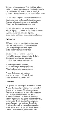 Sonho... Minha alma voa. O ar gorjeia e soluça.
Noite... A amplidão se estende, iluminada e calma:
De cada estrela de ouro um anjo se debruça,
E abre o olhar espantado, ao ver passar minha alma.

Há por tudo a alegria e o rumor de um noivado.
Em torno a cada ninho anda bailando uma asa.
E, como sobre um leito um alvo cortinado,
Alva, a luz do luar cai sobre a tua casa.

Porém, subitamente, um relâmpago corta
Todo o espaço... O rumor de um salmo se levanta
E, sorrindo, serena, apareces à porta,
Como numa moldura a imagem de uma Santa...

Primavera

Ah! quem nos dera que isto, como outrora,
Inda nos comovesse! Ah! quem nos dera
Que inda juntos pudéssemos agora
Ver o desabrochar da primavera!

Saíamos com os pássaros e a aurora.
E, no chão, sobre os troncos cheios de hera,
Sentavas-te sorrindo, de hora em hora:
"Beijemo-nos! amemo-nos! espera!"

E esse corpo de rosa recendia,
E aos meus beijos de fogo palpitava,
Alquebrado de amor e de cansaço. .

A alma da terra gorjeava e ria...
Nascia a primavera... E eu te levava,
Primavera de carne, pelo braço!

Dormindo

De qual de vós desceu para o exílio do mundo
A alma desta mulher, astros do céu profundo?
Dorme talvez agora... Alvíssimas, serenas,
Cruzam-se numa prece as suas mãos pequenas.
Para a respiração suavíssima lhe ouvir,
A noite se debruça... E, a oscilar e a fulgir,
Brande o gládio de luz, que a escuridão recorta,
Um arcanjo, de pé, guardando a sua porta.
Versos! podeis voar em torno desse leito,
E pairar sobre o alvor virginal de seu peito,
Aves, tontas de luz, sobre um fresco pomar...
Dorme... Rimas febris, podeis febris voar...
 