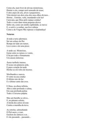 Como ela, num livor de névoas misteriosas,
Dorme o céu, campo azul semeado de rosas;
E dois anjos do céu, alvos e pequeninos,
Vêm dormir nos dois céus dos seus olhos divinos...
Dorme... Estrelas, velai, inundando-a de luz!
Caravana, que Deus pelo espaço conduz!
Todo o vosso dano nesta pequena alcova
Sobre ela, como um nimbo esplêndido, se mova:
E, a sorrir e a sonhar, sua leve cabeça
Como a da Virgem Mie repouse e resplandeça!

Noturno

Já toda a terra adormece.
Sai um soluço da flor.
Rompe de tudo um rumor,
Leve como o de uma prece.

A tarde cai. Misterioso,
Geme entre os ramos e o vento,
E há por todo o firmamento
Um anseio doloroso.

Áureo turíbulo imenso,
O ocaso em púrpuras arde,
E para a oração da tarde
Desfaz-se em rolos de incenso.

Moribundos e suaves,
O vento na asa conduz
O último raio da luz
E o último canto das aves.

E Deus, na altura infinita,
Abre a mão profunda e calma,
Em cuja profunda palma
Todo o Universo palpita.

Mas um barulho se eleva...
E, no páramo celeste,
A horda dos astros investe
Contra a muralha da treva.

As estrelas, salmodiando
O Peã sacro, a voar,
Enchem de cânticos o ar...
E vão passando... passando...
 