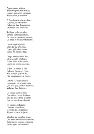 Agora, maior tristeza,
Silêncio agora mais fundo;
Dorme, num sono profundo,
Sem sonhos, a natureza.

A flor-da-noite abre o cálix...
E, soltos, os pirilampos
Cobrem a face dos campos,
Enchem o seio dos vales:

Trêfegos e alvoroçados,
Saltam, fantásticos Djins,
De entre as moitas de jasmins,
De entre os rosais perfumados.

Um deles pela janela
Entra do teu aposento,
E pára, plácido e atento
Vendo-te, pálida e bela.

Chega ao teu cabelo fino,
Mete-se nele: e fulgura,
E arde nessa noite escura,
Como um astro pequenino.

E fica. Os outros lá fora
Deliram. Dormes... Feliz,
Não ouves o que ele diz,
Não ouves como ele chora...

Diz ele: "O poeta encerra
Uma noite, em si, mais triste
Que essa que, quando dormiste,
Velava a face da terra...

Os outros saem do meio
Das moitas cheias de flores:
Mas eu saí de entre as dores
Que ele tem dentro do seio.

Os outros a toda parte
Levam o vivo clarão,
E eu vim do seu coração
Só para ver-te e beijar-te.

Mandou-me sua alma louca,
Que a dor da ausência consome,
Saber se em sonho o seu nome
Brilha agora em tua boca!
 