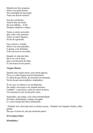 Mandou-me ficar suspenso
Sobre o teu peito deserto,
Por contemplar de mais perto
Todo esse deserto imenso!"

Isso diz o pirilampo...
Anda lá fora um rumor
De asas rufladas... A flor
Desperta, desperta o campo...

Todos os outros, prevendo
Que vinha o dia, partiram,
Todos os outros fugiram...
Só ele fica gemendo.

Fica, ansioso e sozinho,
Sobre o teu sono pairando...
E apenas, a luz fechando,
Volve de novo ao seu ninho,

Quando vê, inda não farto
De te ver e de te amar,
Que o sol descerras do olhar,
E o dia nasce em teu quarto...

Virgens Mortas

Quando uma virgem morre, uma estrela aparece,
Nova, no velho engaste azul do firmamento:
E a alma da que morreu, de momento em momento,
Na luz da que nasceu palpita e resplandece.

Õ vós, que, no silêncio e no recolhimento
Do campo, conversais a sós, quando anoitece,
Cuidado! - o que dizeis, como um rumor de prece,
Vai sussurrar no céu, levado pelo vento...

Namorados, que andais, com a boca transbordando
De beijos, perturbando o campo sossegado
E o casto coração das flores inflamando,

- Piedade! elas vêem tudo entre as moitas escuras... Piedade! esse impudor ofende o olhar
gelado
Das que viveram sós, das que morreram puras!

O Cavaleiro Pobre

(Pouchkine.)
 