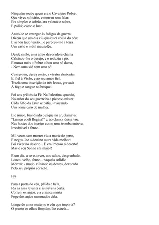 Ninguém soube quem era o Cavaleiro Pobre,
Que viveu solitário, e morreu sem falar:
Era simples e sóbrio, era valente e nobre,
E pálido como o luar.

Antes de se entregar às fadigas da guerra,
Dizem que um dia viu qualquer cousa do céu:
E achou tudo vazão... e pareceu-lhe a terra
Um vasto e inútil mausoléu.

Desde então, uma atroz devoradora chama
Calcinou-lhe o desejo, e o reduziu a pó.
E nunca mais o Pobre olhou uma só dama,
- Nem uma só! nem uma só!

Conservou, desde então, a viseira abaixada:
E, fiel à Visão, e ao seu amor fiel,
Trazia uma inscrição de três letras, gravada
A fogo e sangue no broquel.

Foi aos prélios da Fé. Na Palestina, quando,
No ardor do seu guerreiro e piedoso mister,
Cada filho da Cruz se batia, invocando
Um nome caro de mulher,

Ele rouco, brandindo o pique no ar, clamava:
"Lumen coeli Regina!" e, ao clamor dessa voz,
Nas hostes dos incréus como uma tromba entrava,
Irresistível e feroz.

Mil vezes sem morrer viu a morte de perto,
E negou-lhe o destino outra vida melhor:
Foi viver no deserto... E era imenso o deserto!
Mas o seu Sonho era maior!

E um dia, a se estorcer, aos saltos, desgrenhado,
Louco, velho, feroz, - naquela solidão
Morreu: - mudo, rilhando os dentes, devorado
Pelo seu próprio coração.

Ida

Para a porta do céu, pálida e bela,
Ida as asas levanta e as nuvens corta.
Correm os anjos: e a criança morta
Foge dos anjos namorados dela.

Longe do amor materno o céu que importa?
O pranto os olhos límpidos lhe estrela...
 