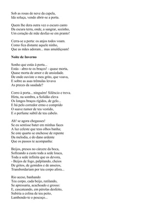 Sob as rosas de neve da capela,
Ida soluça, vendo abrir-se a porta.

Quem lhe dera outra vez o escuro canto
Da escura terra, onde, a sangrar, sozinho,
Um coração de mãe desfaz-se em pranto!

Cerra-se a porta: os anjos todos voam.
Como fica distante aquele ninho,
Que as mães adoram... mas amaldiçoam!

Noite de Inverno

Sonho que estás à porta...
Estás - abro-te os braços! - quase morta,
Quase morta de amor e de ansiedade.
De onde ouviste o meu grito, que voava,
E sobre as asas trêmulas levava
As preces da saudade?

Corro à porta... ninguém! Silêncio e treva.
Hirta, na sombra, a Solidão eleva
Os longos braços rígidos, de gelo...
E há pelo corredor ermo e comprido
O suave rumor de teu vestido,
E o perfume subtil de teu cabelo.

Ah! se agora chegasses!
Se eu sentisse bater em minhas faces
A luz celeste que teus olhos banha;
Se este quarto se enchesse de repente
Da melodia, e do dano ardente
Que os passos te acompanha:

Beijos, presos no cárcere da boca,
Sofreando a custo toda a sede louca,
Toda a sede infinita que os devora,
- Beijos de fogo, palpitando, cheios
De gritos, de gemidos e de anseios,
Transbordariam por teu corpo afora...

Rio aceso, banhando
Teu corpo, cada beijo, rutilando,
Se apressaria, acachoado e grosso:
E, cascateando, em pérolas desfeito,
Subiria a colina de teu peito,
Lambendo-te o pescoço...
 