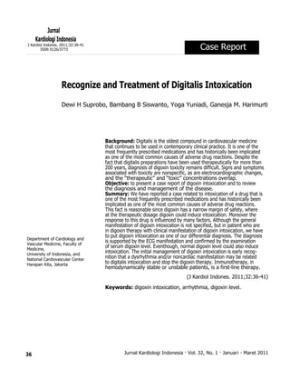36
Jurnal
Kardiologi Indonesia
J Kardiol Indones. 2011;32:36-41
ISSN 0126/3773 Case Report
Recognize and Treatment of Digitalis Intoxication
Dewi H Suprobo, Bambang B Siswanto, Yoga Yuniadi, Ganesja M. Harimurti
Department of Cardiology and
Vascular Medicine, Faculty of
Medicine,
University of Indonesia, and
National Cardiovascular Center
Harapan Kita, Jakarta
Background: Digitalis is the oldest compound in cardiovascular medicine
that continues to be used in contemporary clinical practice. It is one of the
most frequently prescribed medications and has historically been implicated
as one of the most common causes of adverse drug reactions. Despite the
fact that digitalis preparations have been used therapeutically for more than
200 years, diagnosis of digoxin toxicity remains difficult. Signs and symptoms
associated with toxicity are nonspecific, as are electrocardiographic changes,
and the “therapeutic” and “toxic” concentrations overlap.
Objective: to present a case report of digoxin intoxication and to review
the diagnosis and management of the disease.
Summary: We have reported a case related to intoxication of a drug that is
one of the most frequently prescribed medications and has historically been
implicated as one of the most common causes of adverse drug reactions.
This fact is reasonable since digoxin has a narrow margin of safety, where
at the therapeutic dosage digoxin could induce intoxication. Moreover the
response to this drug is influenced by many factors. Although the general
manifestation of digoxin intoxication is not specified, but in patient who are
in digoxin therapy with clinical manifestation of digoxin intoxication, we have
to put digoxin intoxication as one of our differential diagnosis. The diagnosis
is supported by the ECG manifestation and confirmed by the examination
of serum digoxin level. Eventhough, normal digoxin level could also induce
intoxication. The initial management of digoxin intoxication is early recog-
nition that a dysrhythmia and/or noncardiac manifestation may be related
to digitalis intoxication and stop the digoxin therapy. Immunotherapy, in
hemodynamically stable or unstable patients, is a first-line therapy.
(J Kardiol Indones. 2011;32:36-41)
Keywords: digoxin intoxication, arrhythmia, digoxin level.
Jurnal Kardiologi Indonesia · Vol. 32, No. 1 · Januari - Maret 2011
 