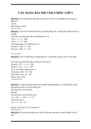 CÁC DẠNG BÀI THI VIOLYMPIC LỚP 5
BÀI SỐ 1: Tìm một phân số biết mẫu số hơn tử số 45 đơn vị và biết phân số đó có giá trị
bằng 2/5
Trả lời:
Phân số đó là: 30/75
***********
BÀI SỐ 2: Tìm hai số tự nhiên biết tổng của chúng bằng 2011 và biết giữa chúng có tất cả 9
số chẵn.
Giải: Hai số tự nhiên liên tiếp có tổng bằng 2011 là:
( 2011 + 1 ) : 2 = 1006
( 2011 - 1 ) : 2 = 1005
Vì khoảng giữa có 9 số chẵn nên ta có:
Số nhỏ là : 1005 – 9 = 996
Số lớn là : 1006 + 9 = 1015
***********
BÀI SỐ 3: Tìm 2 số biết tổng cả chúng bằng 571 và biết giữa chúng có tất cả 18 số chẵn.
Giải: Hai số tự nhiên liên tiếp có tổng là 571của nó là:
Số lớn là: ( 571 + 1 ) : 2 = 286
Số bé là : ( 571 – 1 ) : 2 = 285
Vì có 18 số chẵn ở giữa nên ta có:
Số lớn đó là: 286 + 18 = 304
Số bé đó là : 285 – 18 = 267
Đáp số: 267 và 304
-***********
BÀI SỐ 4: Trong một phép chia hai số tự nhiên biết thương bằng 3 số dư bằng 24 và biết
hiệu giữa số bị chia và số chia bằng 218.
Tìm số bị chia và số chia đó.
Bài giải:
Gọi số chia là x theo bài toán ta có:
( 3x + 24) – x = 218 ==> x = 97
Vậy số bị chia là:
( 97 x 3 ) + 24 = 315
Đáp số: số bị chia là 315; số chia là 97
***********
BÀI SỐ 5: Số tự nhiên bé nhất có các chữ số khác nhau mà tổng các chữ số bằng 20 là số
nào?
 