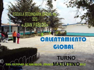 ESCUELA SECUNDARIA OFICIAL No.
                320
         «JUAN PABLOS»

                      CALENTAMIENTO
                          GLOBAL
                               TURNO
                             MATUTINO
SAN ANTONIO ACAHUALCO, ZINACANTEPEC, MÉXICO; 2012
 