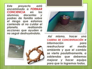 Este    proyecto       está
encaminado a FORMAR
CONCIENCIA        en    los
alumnos, docentes y
padres de familia sobre
el riesgo que estamos
corriendo al no cuidar el
planeta,        realizando
acciones que ayuden a
no seguir destruyéndolo.
                              Así   mismo,   hacer    una
                              CADENA DE CONCIENTIZACIÓN e
                              información            para
                              reestructurar    el   medio
                              ambiente y que el cambio
                              se vierta paulatinamente, a
                              sabiendas que debemos
                              mejorar y hacer equipo
                              para que lo logremos todos.
 