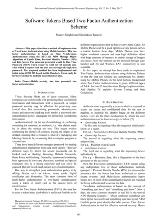 Abstract—This paper describes a method of implementation
of Two Factor Authentication using Mobile handsets. This two
factor authentication is based on Time Synchronous
Authentication using the RFC1321 MD5 Message Digest
Algorithm of Epoch Time, Personal Identity Number (PIN)
and Init- Secret. The password generated would be One Time
Password (OTP) which would be valid for 60 seconds only
after which it expires and the user can not login through that
password. The proposed method has been implemented and
tested using J2ME OS based mobile Handsets. It can easily be
further extended to Android based Handsets also.
Index Terms—Mobile security, one time password, two
factor authentication
I. INTRODUCTION
Today Security Risks are of great concerns. Many
companies are comfortable with protecting their confidential
information and transactions with a password. A simple
password security may be effective for protecting non-
critical data. But memorizing passwords, administrative
issues and password hacking tools render a password-only
authentication policy inadequate for protecting confidential
information.
Authentication [1] is the act of establishing or confirming
something (or someone) as authentic, i.e. that claims made
by or about the subject are true. This might involve
confirming the identity of a person, tracing the origins of an
artifact, ensuring that a product is what it’s packaging and
labeling claims to be, or assuring that a computer program is
a trusted one.
There have been different strategies proposed for making
authentication mechanism more and more secure. There are
different ways by which the secure passwords can be
hacked such as Hashing, Guessing, Default Passwords,
Brute Force and Hashing. Generally, a password containing
both uppercase & lowercase characters, numbers and special
characters too; is a strong password and can never be
guessed. But still is not much secure way of authentication.
One way to strengthen your authentication policy is by
adding factors such as tokens, smart cards, digital
certificates and biometrics. The most common form of
multi-factor authentication is two-factor authentication
using a token or smart card as the second form of
identification.
For the Two Factor Authentication (T-FA), the user has
to carry a token/smart card which is really not feasible as for
Manuscript received February 25, 2012; revised April 26, 2012.
The authors are from ABV-Indian Institute of Information Technology
and Management, Gwalior (e-mail: singhal.manav@gmail.com;
stapaswi@iiitm.ac.in)
different organizations then he has to carry many Cards. So
Mobile Phones can be a good option as every person carries
a mobile handset these days. Mobile Phones now have
higher resolution cameras and near high definition video
with huge amounts of memory to enable storage of images
and music. Now the Internet can be browsed through your
handset and 3G and Wireless LAN connectivity is also
available.
In this paper, an attempt has been made to implement
Two Factor Authentication scheme using Software Tokens
so that the user can validate and authenticate his identity
using his Mobile Phones. In the next Section, background
about Two Factor Authentications is given, different types
of T-FA. Section III describe about Design Implementation.
And Section IV explains System Testing and then
Conclusion.
II. BACK GROUND
Authentication is generally a process which is required to
access the secure and confidential data. So the user is
required to establish his identity based on the different
factors. Here are the three mechanisms by which the user
authentication can be done are as given below: [2]
• Knowledge Factors
The first one is regarding what the requestor individually
knows as a secret.
For e.g. - Password or a Personal Identity Number (PIN)
• Ownership Factors
The second is regarding what the requesting owner
uniquely has.
For e.g. - Passport or an ID-card
• Inheritance Factors
The third one is regarding what the requesting bearer
individually is.
For e.g. - Biometric data, like a fingerprint or the face
geometry or the eye retina
Now the Two-factor authentication (T-FA) means using
any independent two of these authentication methods
(passport + Personal Identity Number (PIN) ) to increase the
assurance that the bearer has been authorized to access
secure systems. And Multi-factor authentication hence
means two or more of the authentication factors are required
for being authenticated to access the data.
Two-factor authentication is based on the concept of
“something you have” and “something you know”. Now a
days, the most common example in real life is the typical
ATM Banking Scenario – which combines something you
know (your password) and something you have (your ATM
Card) to prove your identity that who you are. Two –Factor
Authentication is vital for effective network security. Hence
Software Tokens Based Two Factor Authentication
Scheme
Manav Singhal and Shashikala Tapaswi
International Journal of Information and Electronics Engineering, Vol. 2, No. 3, May 2012
383
 