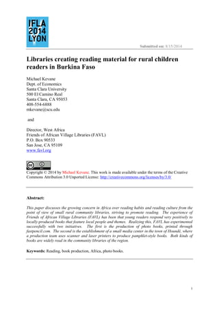 Submitted on: 8/15/2014
1
Libraries creating reading material for rural children
readers in Burkina Faso
Michael Kevane
Dept. of Economics
Santa Clara University
500 El Camino Real
Santa Clara, CA 95053
408-554-6888
mkevane@scu.edu
and
Director, West Africa
Friends of African Village Libraries (FAVL)
P.O. Box 90533
San Jose, CA 95109
www.favl.org
Copyright © 2014 by Michael Kevane. This work is made available under the terms of the Creative
Commons Attribution 3.0 Unported License: http://creativecommons.org/licenses/by/3.0/
Abstract:
This paper discusses the growing concern in Africa over reading habits and reading culture from the
point of view of small rural community libraries, striving to promote reading. The experience of
Friends of African Village Libraries (FAVL) has been that young readers respond very positively to
locally-produced books that feature local people and themes. Realizing this, FAVL has experimented
successfully with two initiatives. The first is the production of photo books, printed through
fastpencil.com. The second is the establishment of a small media center in the town of Houndé, where
a production team uses scanner and laser printers to produce pamphlet-style books. Both kinds of
books are widely read in the community libraries of the region.
Keywords: Reading, book production, Africa, photo books.
 